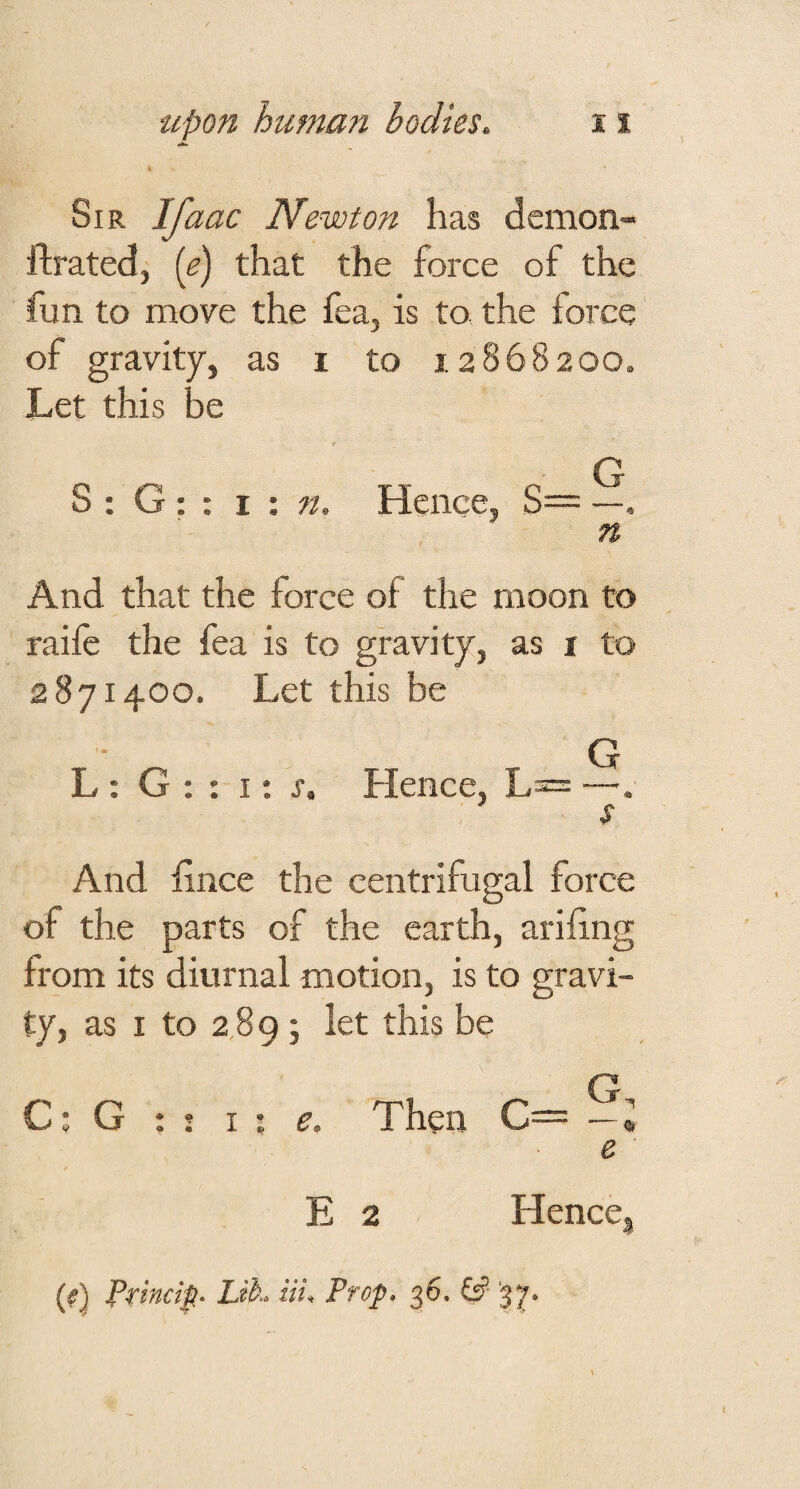 Sir Ifaac Newton has demon- flrated, (e) that the force of the fun to move the fea, is to the force of gravity, as i to 12868200. Let this be t G S : G : : i : n. Hence, S= —, n And that the force of the moon to raife the fea is to gravity, as i to 2871400. Let this be G L : G : : I; j. Hence, L= —. s And fince the centrifugal force of the parts of the earth, ariiing from its diurnal motion, is to gravi¬ ty, as I to 2 89 j let this be C; G : j I ; e. Then C= —« e E 2 HencCj (#) Prim ip Lih. Hi. Prop. ^6. &