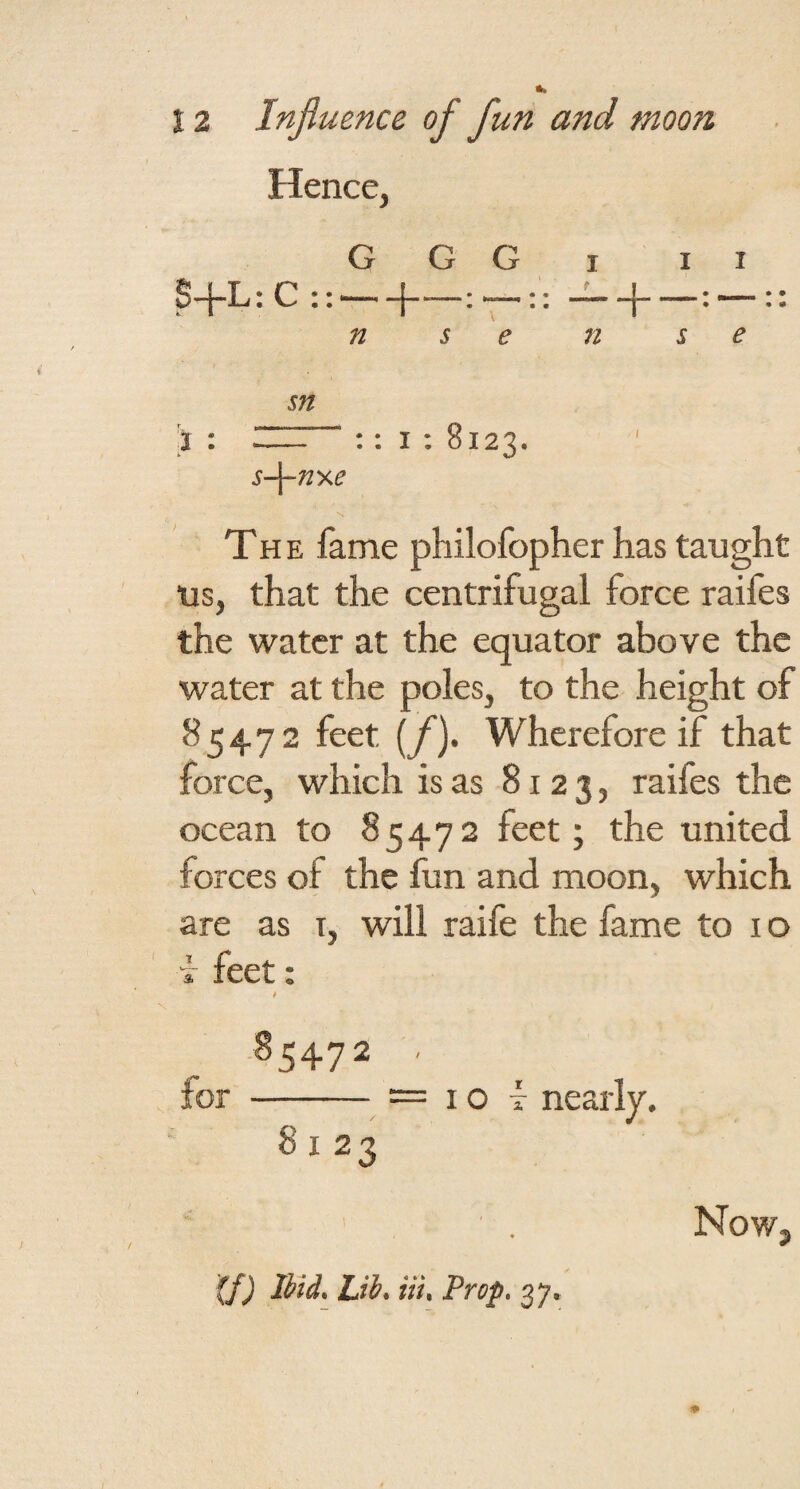 and moon Hence, G G G I II S+L ,:C::- • 1 * • • \ • “1“ • “““ • • n 5 e n s e sn } • - :: I : 8123. \ s-\-ny.e The fame philofopher has taught us, that the centrifugal force raifes the water at the equator above the water at the poles, to the height of 85472 feet [f). Wherefore if that force, which is as 8123, raifes the ocean to 85472 feet; the united forces of the lun and moon, which are as i, will raife the fame to i o i feet: t .85472 . ior - — I o f nearly. 8123 (f) Ibtd. Lib. Hi, Prop, 37. Now