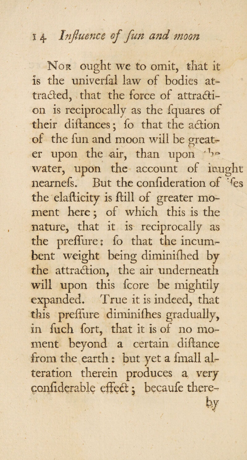 Nor ought we to omit, that it is the univerfal law of bodies at- ti’adted, that the force of attra<3:i- on is reciprocally as the fquares of their diftances; fo that the adtion of the fun and moon will be greats er upon the air, than upon water, upon the account of iaught nearnefs. But the confideration of ’^es the elafticity is flill of greater mo¬ ment here; of which this is the nature, that it is reciprocally as the pieffure: fo that the incum^ bent weight being diminifhed by the attraftion, the air underneath will upon this fcore be mightily expanded. True it is indeed, that this preffure diminifhes gradually, in fuch fort, that it is of no mo¬ ment beyond a certain diftance from the earth: but yet a fmall al-- teration therein produces a, very confiderabie effedl j becaufe there-