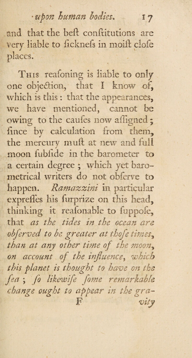 and that the heft conftitutions are Very liable to ficknefs in moift clofe places. « Th IS reafoning is liable to only one objediion, that I know ol, which is this: that the appearancesj we have mentioned, cannot be owing to the caufes now affigned ; hnce by calculation from them, the mercury muft at new and full moon lublide in the barometer to a certain degree ; ^yhich yet baro¬ metrical writers do not obferve to happen. Ramazzini in particular expreffes his furprize on this head, thinking it reafonable to fuppofc, that as the tides in the ocean are obferved to he greater at thofe times^ than at any other time of the moon^ on account of the mfluence^ which this planet is thought to have on the fea ; fo likewife fame remarkable change ought to appear in the gra- F vity