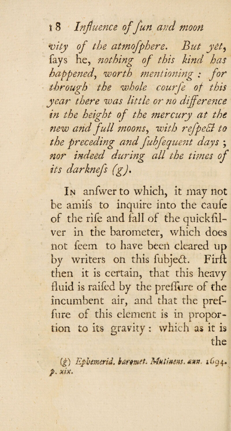 / noity of the atmofphere. But y&t^ fays he, nothing of this hind has happened^ worth metitioning : for through the whole courfe of this year there was little or no difference in the height of the mercury at the new and full moons ^ with refpedi to the preceding and fubfequent days ; nof indeed during all the times of its darknefs (g). In anfwer to which, it may not be amifs to inquire into the caufe of the rife and fall of the quickfil- ver in the barometer, which does not feem to have been cleared up by writers on this fubjedt. Firft then it is certain, that this heavy fluid is raifed by the prefTure of the incumbent air, and that the pref- fure of this element is in propor¬ tion to its nravitv : which as it is the (^) Ephmerid, hAf^met. 1694.