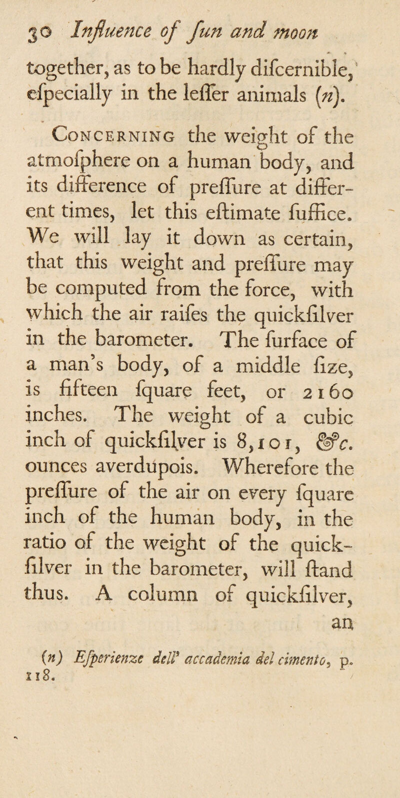 together, as to be hardly difcernible,’ efpecially in the leffer animals (»). Concerning the weight of the atmofphere on a human body, and its difference of preffure at differ¬ ent times, let this eftimate fuffice. We will .lay it down as certain, that this weight and preffure may be computed from the force, with which the air raifes the quickfiiffer in the barometer. The furface of a man’s body, of a middle hze, is fifteen fquare feet, or 2160 inches. The weight of a cubic inch of quickfilyer is 8,10r, ^c. ounces averdupois. Wherefore the preffure of the air on every fquare inch of the human body, in the ratio of the weight of the quick- filver in the barometer, will ftand thus. A column of quickfilver, an {n) Efperienze delF accademia del cimento^ p. 118.