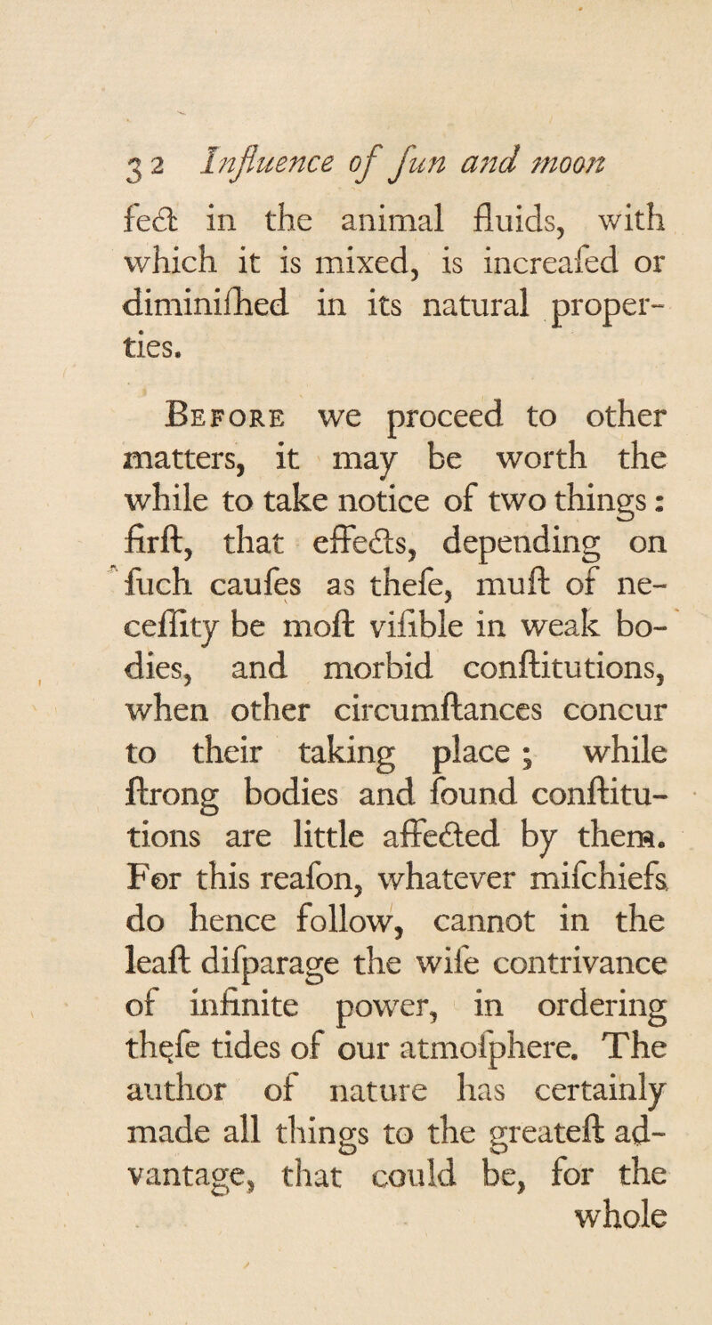 fed; in the animal fluids, with which it is mixed, is increafed or diminiflied in its natural proper¬ ties. Before we proceed to other matters, it may be worth the while to take notice of two things: firft, that effedis, depending on fuch caufes as thefe, mufl: of ne- cefllty be mofi: viflble in weak bo¬ dies, and morbid conftitutions, when other circumftances concur to their taking place; while flrong bodies and found conftitu¬ tions are little affefted by them. For this reafon, whatever mifchiefs. do hence follow, cannot in the leaft difparage the wife contrivance of infinite pow'er, in ordering thqfc tides of our atmofphere. The author of nature has certainly made all things to the greateft ad¬ vantage, that could be, for the whole