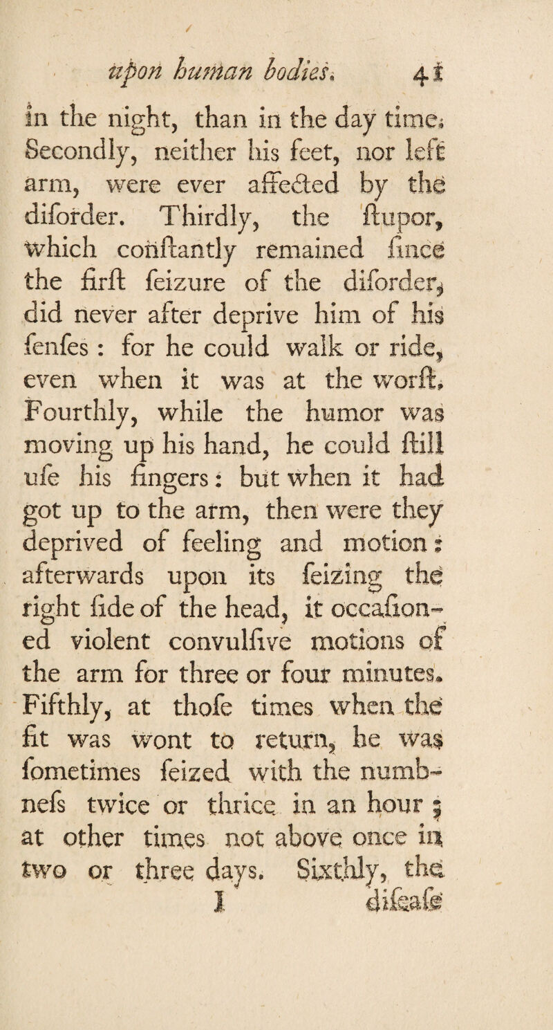 in the night, than in the day timej Secondly, neither his feet, nor left arm, were ever affeded by the diforder. Thirdly, the 'ftupor, which coiiftantly remained fince the firft feizure of the diforder;^ did never after deprive him of his fenfes: for he could walk or ride, even when it was at the worft. Fourthly, while the humor was moving up his hand, he could ftill ufe his fingers: but when it had got up to the arm, then were they deprived of feeling and motion: afterwards upon its feizing th^ right fide of the head, it occafion- ed violent convulfive motions of the arm for three or four minutes. Fifthly, at thofe times when th^ fit was Wont to return, he was fometimes feized with the numb- nefs twice or thrice in an hour | at other times not above once iii; two or three days. Sixthly, tlm
