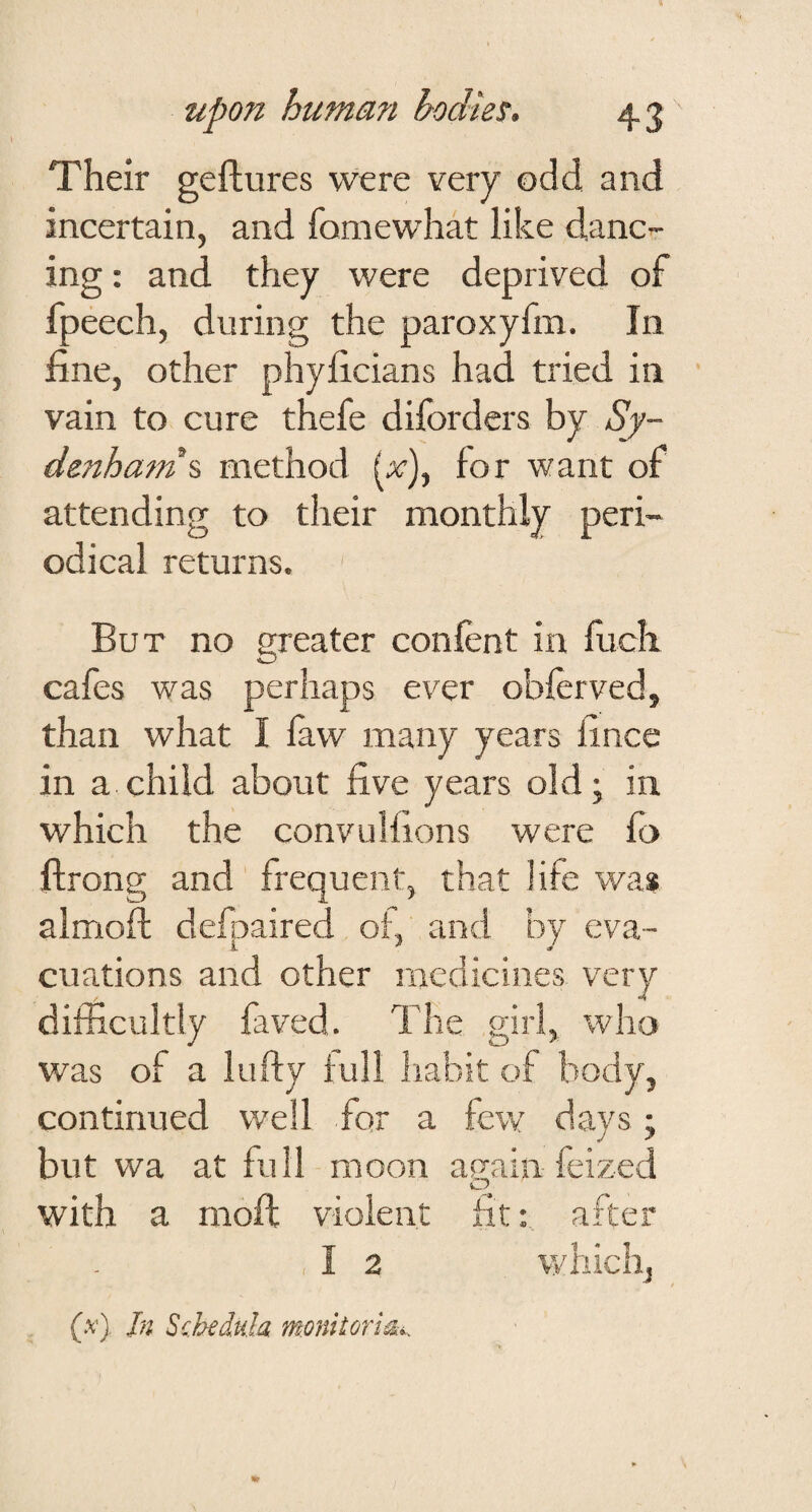 Their geftures were very odd and incertain, and fomewhat like danc¬ ing : and they were deprived of fpeech, during the paroxyfm. In fine, other phyficians had tried in vain to cure thefe diforders by Sy¬ denham % method (x), for want of attending to their monthly peri¬ odical returns. But no greater confent in fuch cafes was perhaps ever obferved, than what I faw many years fince in a child about five years old; in which the convuHions were fo ftrong and frequent, that life was almoft defpaired of, and by eva¬ cuations and other medicines very difficultly faved. The girl, who was of a lufty full Iiabit of body, continued well for a few days; but wa at full moon again feized o with a mofl violent fit: after I 2 which. (.v) In Scbeddila monitori^^