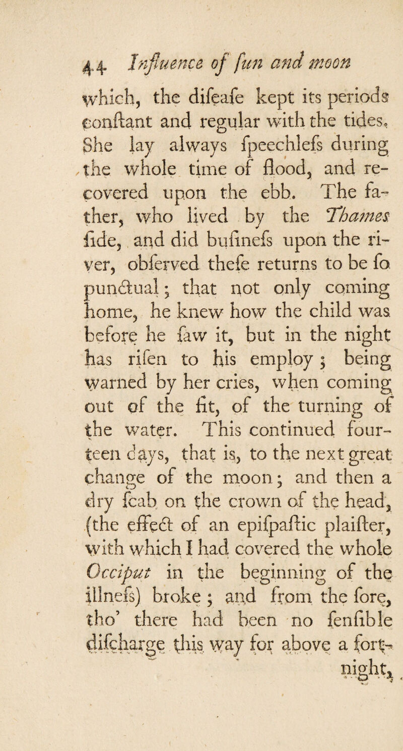 which, the difeafe kept its periods eonftant and regular with the tides. She lay always fpeechlefs during ,tlie whole, time of flood, and re¬ covered upon the ebb. The fa¬ ther, who lived by the ‘Thames. fide, and did biifinefs upon the ri¬ ver, obferved thefe returns to be fo. ounclual; that not only coming 'lome, he knew how the child was before he faw it, but in the night has rifen to his employ; being warned by her cries, when coming out of the fit, of the turning of the water. This continued four- teen days, that is, to the next great change of the moon; and then a dry fcab on the crown of the head, .(the effedt of an epifpaffic plaifter, with which I had covered the whole Occiput in the beginning of the illnefs) broke ; and from the fore, tho’ there had been no fenfible difeharge d^is way for above a fortr> night.