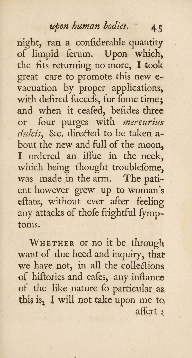 night, ran a confiderable quantity of limpid ferum. Upon which, the fits returning no more, I took great care to promote this new e- vacuation by proper applications, with defired fuccefs, for fome time; and when it ceafed, befides three or four purges with mercurius dulcis^ &c. diredled to be taken a- bout the new and full of the moon, I ordered an iflue in the neck, which being thought troublefome, was made in the arm. The pati¬ ent however grew up to woman’s eftate, without ever after feeling any attacks of thofe frightful lymp- toms. Whether or no it be through want of due heed and inquiry, that we have not, in all the coHedtions of hiftories and cafes, any inftance of the like nature fo particular aa this isj J will not take upon me to afiert 5