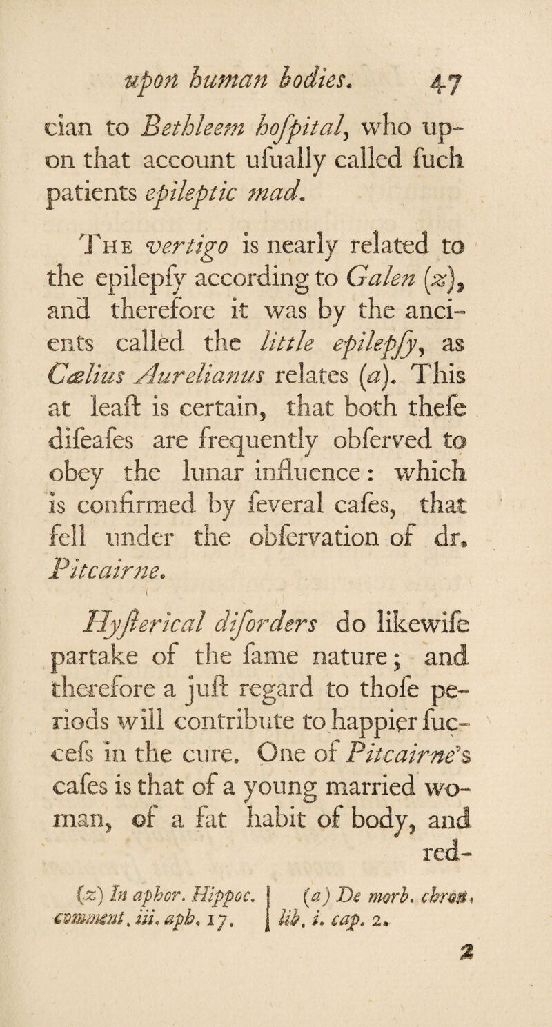 cian to Bethleem hofpital, who up¬ on that account ufually called fuch patients epileptic mad. TH E vertigo is nearly related to the epilepfy according to Galen (^), and therefore it was by the anci¬ ents called the little epilepfy^ as Caelius Aurelianus relates (a). This at leaft is certain, that both thele difeafes are frequently obferved to obey the lunar influence: which is confirmed by feveral cales, that fell under the obfervation of dr. Pitcairne. I Hyfieri cal diforders do like wife partake of the fame nature; and therefore a juft regard to thofe pe¬ riods will contribute to happier fuc- cefs in the cure. One of Pitcairne^ cafes is that of a young married wo¬ man, of a fat habit of body, and red- (z) In aphor. Hippoc, j (a) De morh. chmB^ cmmmnt, in. aph, ly, [lib, i. cap. 2,