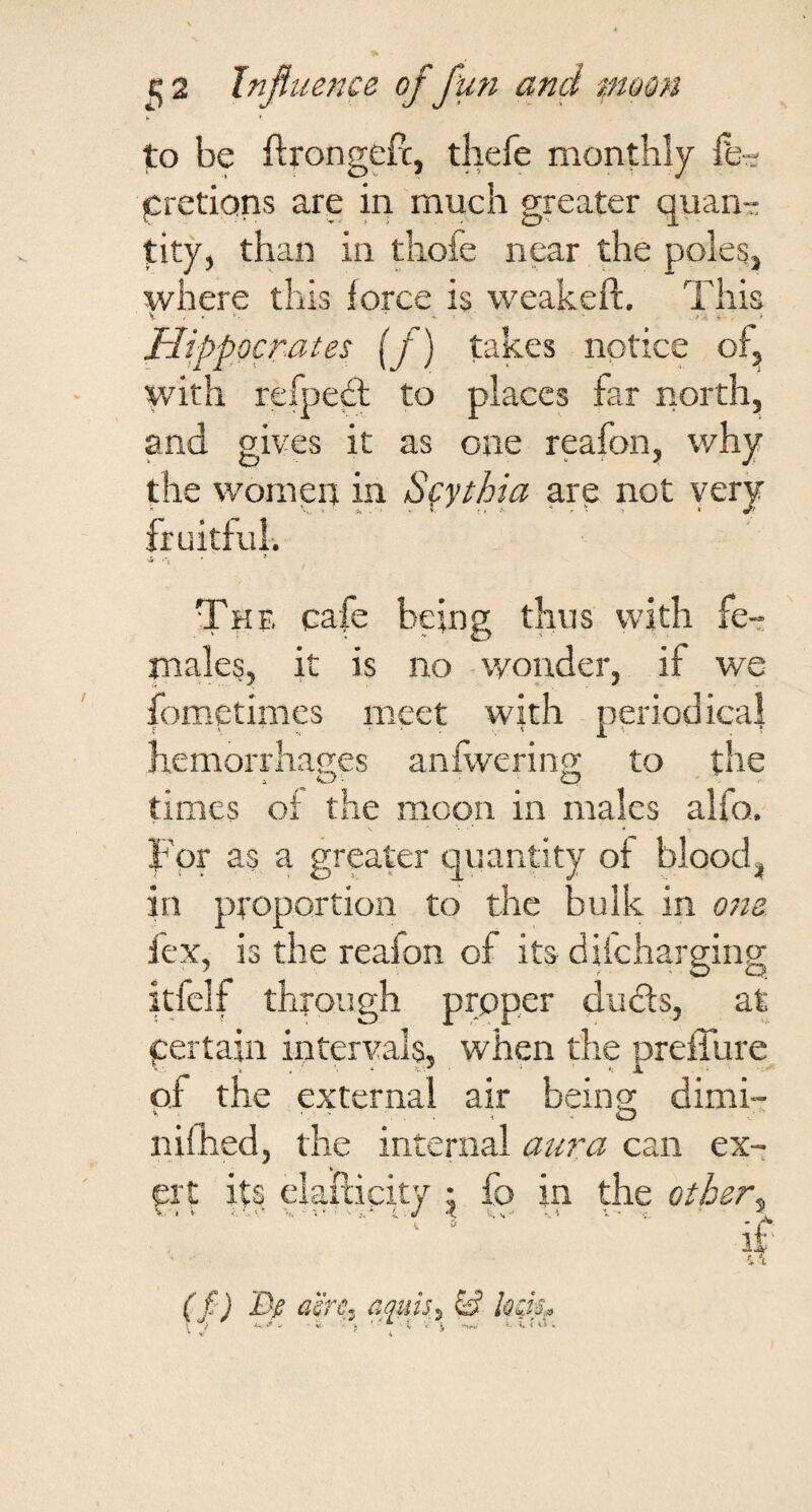to be ftrongeft, thefe monthly fe-r jCretions are in much greater quan¬ tity, than in thofe near the poles, where this force is weakeft. This Hippocrates {f) takes notice of, with refpesT to places far north, and gives it as one reafon, why the women in Scythia arp not yery fruitful-. ■2, •*, The cafe being thus with fe- ma,les, it is no -wonder, if we fometimes meet with periodical hemorrha2;es anflverino; to the times of the moon in males alfo. For as a greater quantity of blood, in proportion to the bulk in 07ia fex, is the reafon of its diicharging itfclf through prpper du6ls, at pertain intervals, when the preffure of the external air beino; dimi- nifhed, the internal aura can ex- prt its elafticity ; fo in the other^