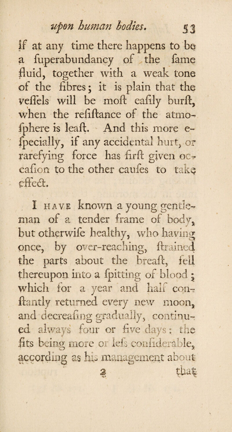 if at any time there happens to bo a fuperabiindancy of the fame fluid, together with a weak tone of the fibres; it is plain that the veflels will be moft eafily burfi:, when the refiftance of the atmo- fphere is leaft. And this more e- fpecially, if any accidental hurt, or rarefying force has firft given oc^ cafion to the other caufes to take efted;. I HAV.E known a young gentle^ man of a tender frame of body, but otherwife healthy, who having once, by ovcr-reaching, ftrained the parts about the breaft, feU thereupon into a fpitting of blood ; which for a year and half con-: flantly returned every new xnoon, and decreaiing gradually, continu¬ ed always four or five days: the fits being more or lets corifiderable, according as his management about