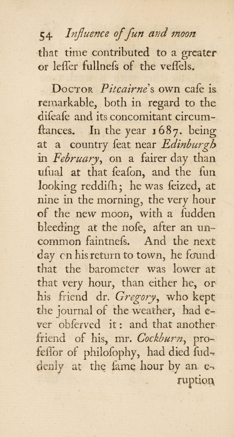 ■that time contributed to a greater or lefler fullnefs of the veflels. Doctor Pitcairner own cafe is remarkable, both in regard to the difeafe and its concomitant circum- ftances. In the year 1687. being at a country feat near Edinburgh in February^ on a fairer day, than ufual at that feafon, and the fun looking reddifh; he was feized, at nine in the morning, the very hour of the new moon, with a fudden bleeding at the nofe, after an un¬ common faintnefs. And the next day cn his return to town, he femnd that the barometer was lower at that very hour, than either he, or his friend dr. Gregory^ who kept the journal of the w'eather, had e-^ ver obferved it: and that another friend of his, mr. Cockburn^ pro- feffor of philofophy, had died fud-r denly at the famq hour by an. e-.