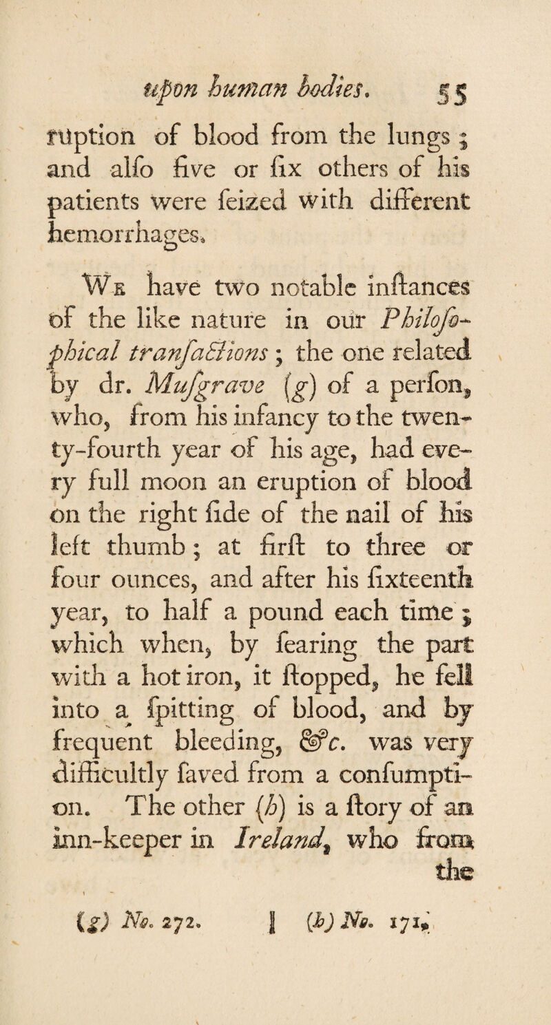 fUption of blood from the lungs 5 and alfo five or fix others of his patients were feized with different hemorrhages» We have two notable inltances of the like nature in oiir Philofo~ phical tranfaSions; the one related by dr. Mufgrave of a perlbn, who, from his infancy to the twen¬ ty-fourth year of his age, had eve¬ ry full moon an eruption of blood on the right fide of the nail of his left thumb; at firft to three or four ounces, and after his fixteenth year, to half a pound each time ; which when, by fearing the part with a hot iron, it flopped, he fell into a fpitting of blood, and bj frequent bleeding, ^c. was very difficultly faved from a confumpti- on. The other (h) is a ftory of an inn-keeper in Ireland^ who fronx the 1 (^) Ns. 272. I {h) Ns. 171» ,