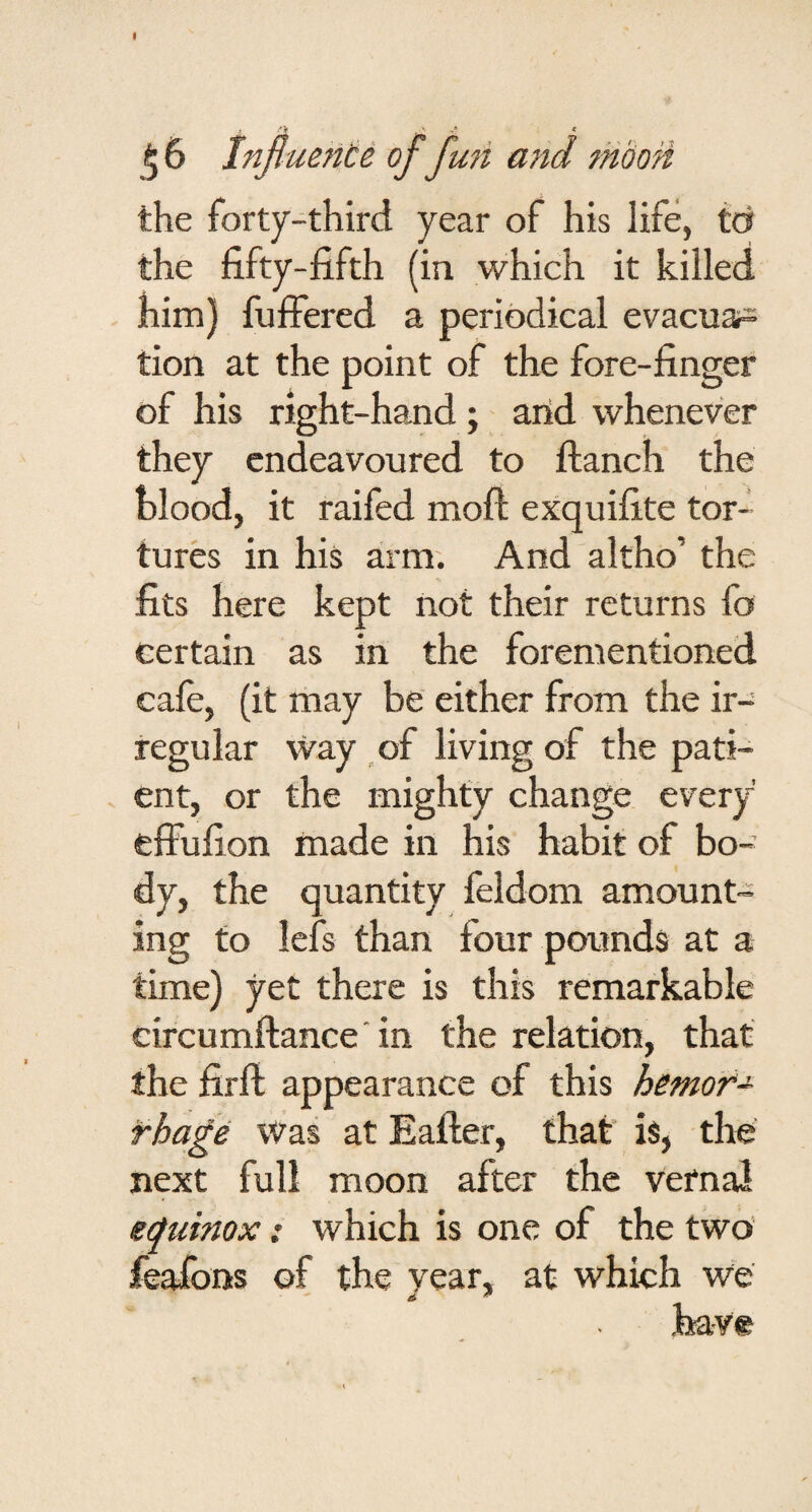 I ^ 6 Influente of fun and moon the forty-third year of his life, td the fifty-fifth (in which it killed - him) fuffered a periodical evacuar= tion at the point of the fore-finger of his right-hand; arid whenever they endeavoured to ftanch the blood, it raifed moft exquifite tor¬ tures in his arm. And altho’ the fits here kept not their returns fo certain as in the forementioned cafe, (it may be either from the ir¬ regular way of living of the pati¬ ent, or the mighty change every elFufion made in his habit of bo¬ dy, the quantity feldom amount¬ ing to lefs than four pounds at a time) yet there is this remarkable circumftance'in the relation, that the firft appearance of this hemof-^ rha£e Was at Eafter, that is, the next full moon after the vernal equinox: which is one of the two’ feafons of the year, at which we have