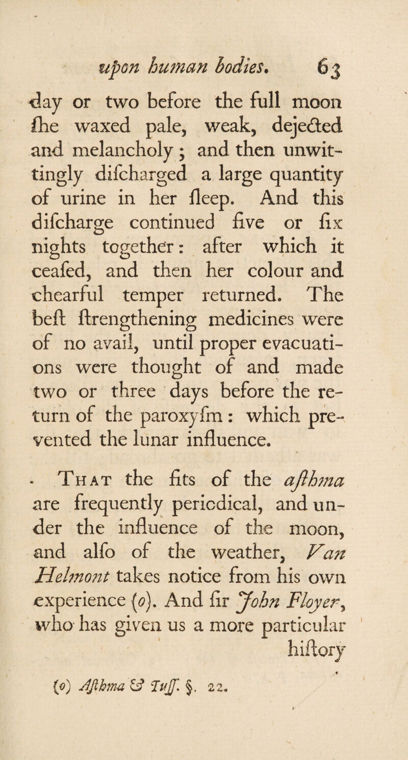 day or two before the full moon fhe waxed pale, weak, dejeiffed and melancholy; and then unwit¬ tingly difcharged a large quantity of urine in her deep. And this difcharge continued five or fix nights together: after which it ceafed, and then her colour and chearful temper returned. The beft flrengthening medicines were of no avail, until proper evacuati¬ ons were thought of and made two or three days before the re¬ turn of the paroxyfm: which pre¬ vented the lunar influence. - That the fits of the afihna are frequently periodical, and un¬ der the influence of the moon, and alfo of the weather, Van Iiehno7tt takes notice from his own experience {<?). And fir ^ohn Flayer^ who- has given us a more particular hiflory (o) JJibma £5? Tujf. 22. I