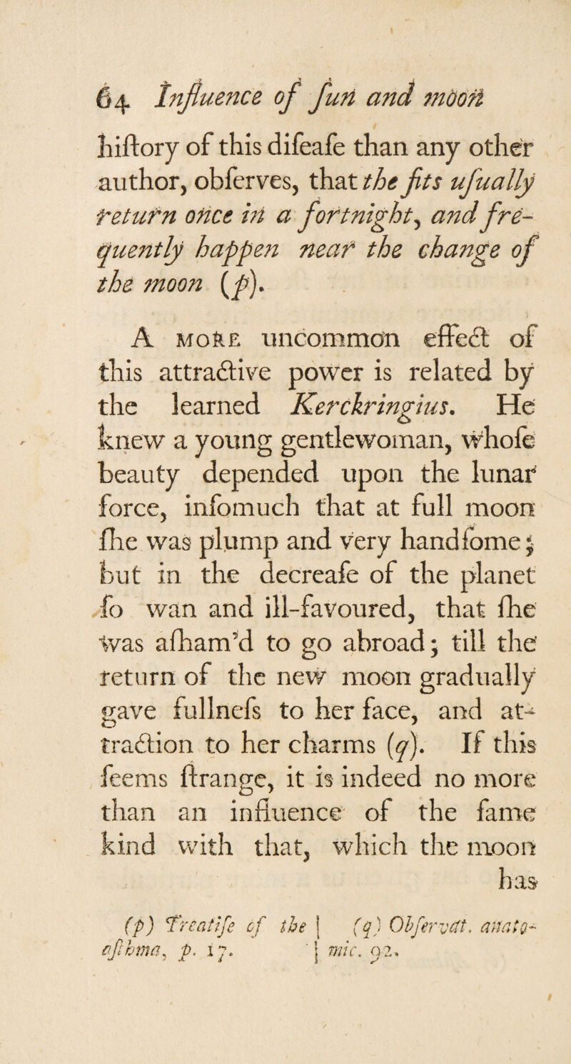 hiftory of this difeafe than any other author, obferves, that the fits ufually return once hi a fortnight^ and fre- tiuently happen near the change of the moon (/)• A more uncommon effe& of this attraftive power is related by the learned Kerckringius. He knew a young gentlewoman, whole- beauty depended upon the lunar force, inlbmuch that at full moon file was plump and very handfome 5 but in the decreafe of the planet fo wan and ill-favoured, that fhe Was alham’d to go abroad; till the return of the nevv moon gradually gave fullnefs to her face, and at-^ tradlion to her charms (y). If this feems ftrange, it is indeed no more than an influence of the fame kind with that, which the moon has (p) Treatife of the j (q) Ohfervdt, anatg- ffihma, .p. 17. j mic. 52.