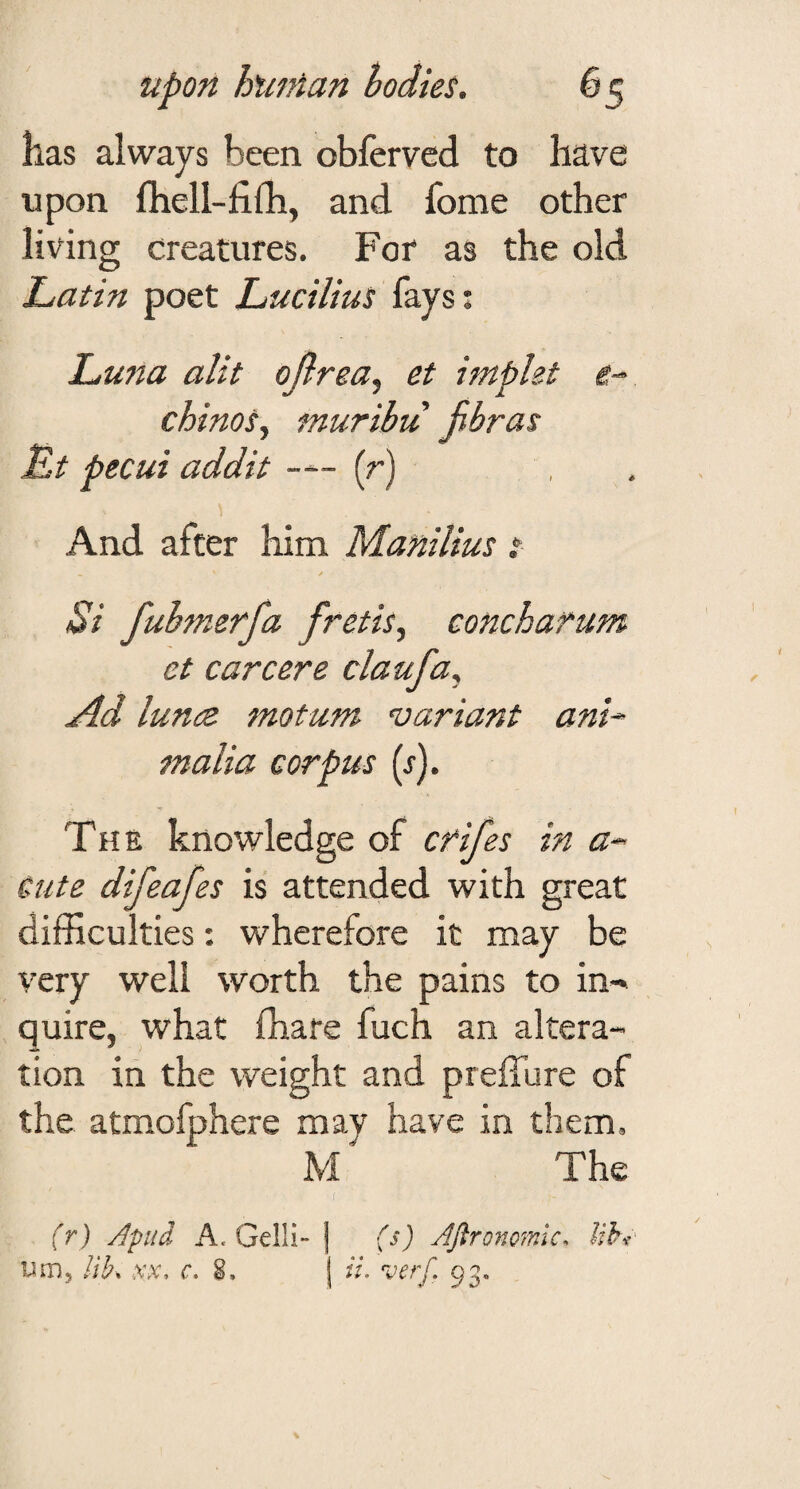 has always been obfervcd to have upon fhell-fifh, and fome other living creatures. For as the old IjUtin poet Lucilius fays; Luna alit ojlrea^ et impht e- chinos^ muribu jibras Lt pecui addit — (r) And after him P/hanilius t y Si fuhmerfa fretis^ concharum et career e claufa.^ Ad lunee motum ‘variant ani^ malia corpus (j). The knowledge of cfifes in a- Cute difeafes is attended with great difficulties: wherefore it may be very well worth the pains to in-» quire, what fhare fuch an altera¬ tion in the weight and prefTure of the atmofphere may have in them, M' The (r) Apud A. Gelli- urn, lik .v.v, c, fs) JJlronomlc. lih a. verf, 93.