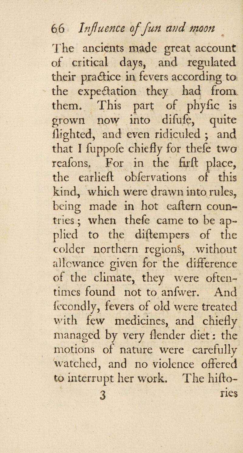 The ancients made great account of critical days, and regulated their pradice in fevers according to the expedation they had from, them. This part of phylic is grown now into difufe, quite flighted, and even ridiculed ; and that I fuppofe chiefly for thefe two reafons. For in the flrft place, the earliefl: obfervations of this kind, which were drawn into rules, being made in hot eaftern coun¬ tries ; when thefe came to be ap¬ plied to the diftempers of the colder northern region^, without allowance given for the dilference of the climate, they were often¬ times found not to anfwer. And lecondly, fevers of old 'were treated V’ith few medicines, and chiefly managed by very flender diet: the motions of nature were carefullv J watched, and no violence offered to interrupt her work. The hifto- 3 ries