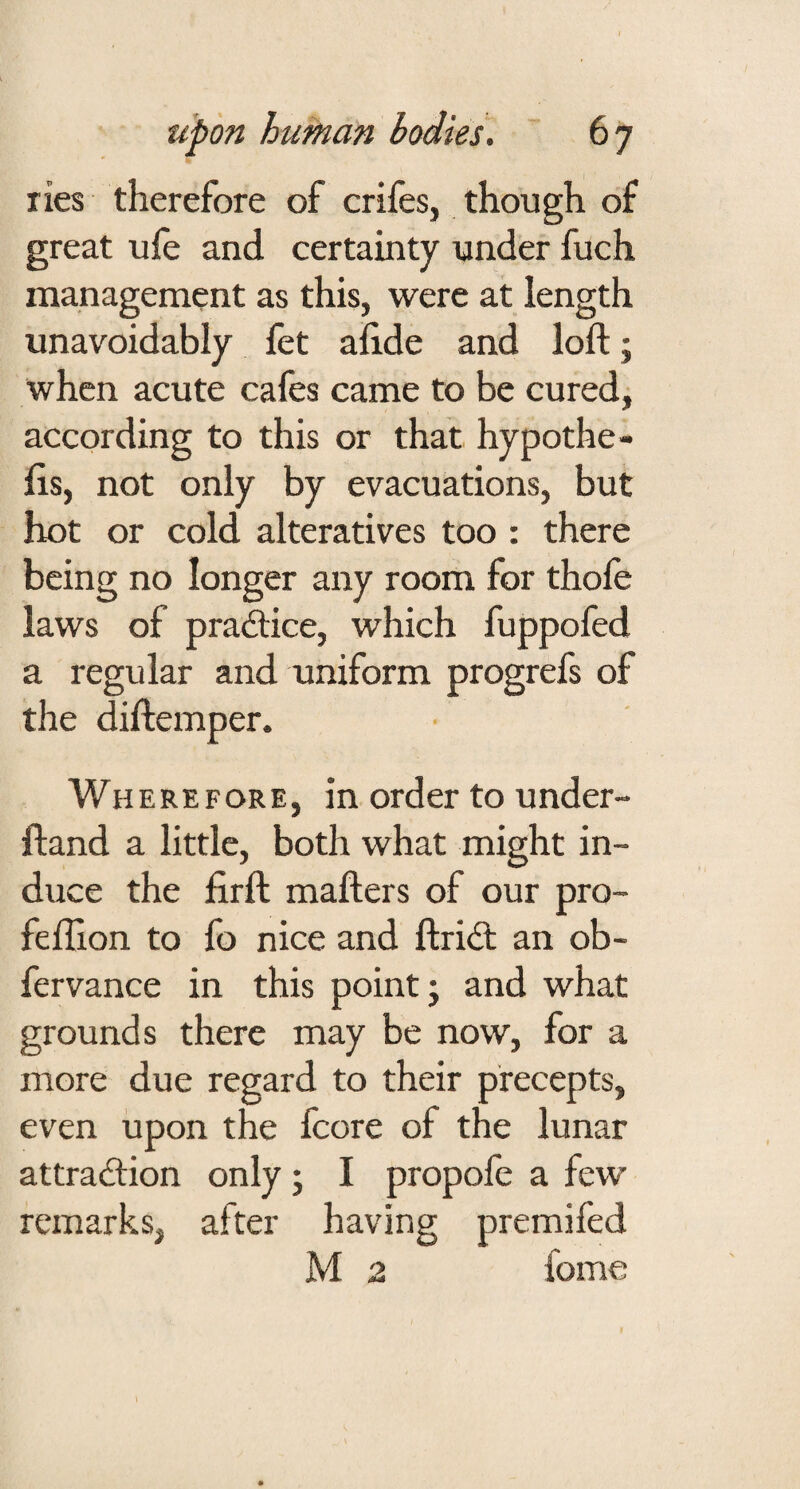 lies therefore of crifes, though of great ule and certainty under fuch management as this, were at length unavoidably fet alide and loft; when acute cafes came to be cured, according to this or that hypothe- fts, not only by evacuations, but hot or cold alteratives too : there being no longer any room for thole laws of pradice, which fuppofed a regular and uniform progrefs of the diftemper. Wherefore, in order to under- ftand a little, both what might in¬ duce the firft mafters of our pro- feftion to fo nice and ftriil an ob- fervance in this point; and what grounds there may be now, for a more due regard to their precepts, even upon the fcore of the lunar attraction only; I propofe a few remarks, after having premifed M 2 fome