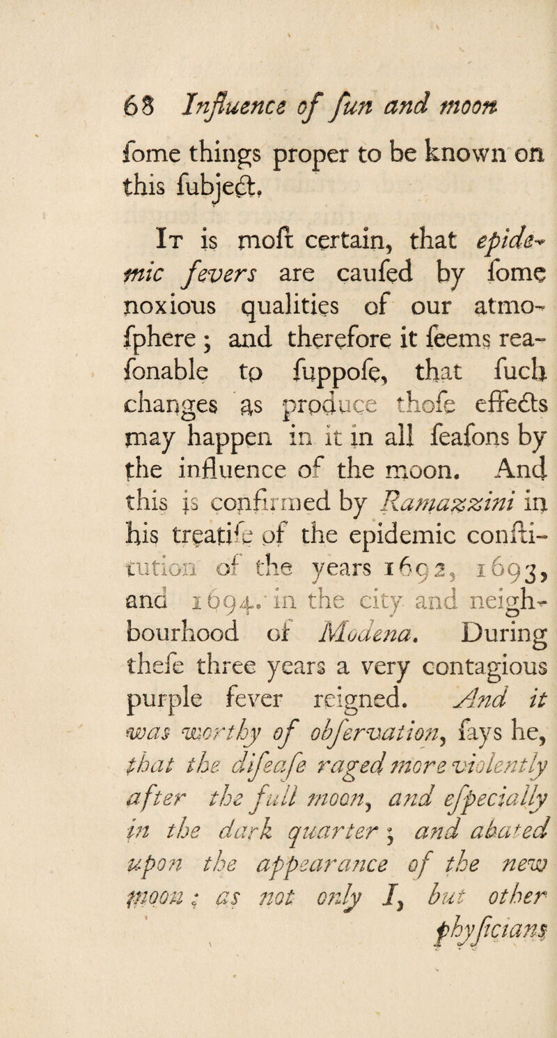 fome things proper to be known on this fubje^t» It is moft certain, that epide¬ mic fevers are caufed by fome noxious qualities of our atmo^ fphere ; and therefore it feems rea- fonable tp fuppofe, that fuch changes as prpduce thofe elfedls nr ay happen in it in all feafons by the influence of the moon. And this js confirmed by Ramazzini in his treatife of the epidemic confli- tution of the years 1692, 1693, ana 1094,' in the city and neigh-- bourhood ot Modena. During thefe three years a very contagious purple fever reigned. And it was worthy of obfervation., fays he, that the ddifeafe raged more violently after the full moon., and efpecially in the dark quarter \ a?id abated upon the appearance of the new tnooM: as ttot otzly /, but other phyfleians:
