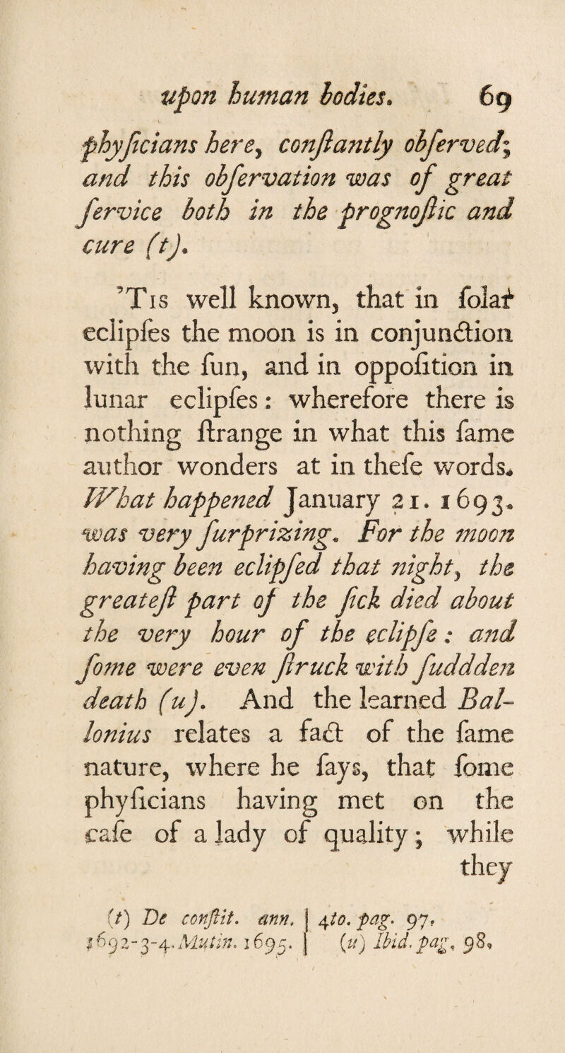 phyficians here^ confiantly obferved\ and this obfervation was of great fervice both in the prognojlic and cure (tj. ’Tis well known, that in folaf eclipfes the moon is in conjunction with the fun, and in oppolition in lunar eclipfes: wherefore there is nothing flrange in what this fame author wonders at in thefe words* What happened January 21. 1693* was very furprizing. For the moon having been eclipfed that nighty the greateji part of the fick died about the very hour of the eclipfe: and fome were even flruck with fuddden death (u). And the learned Bal- lonius relates a faCt of the fame nature, where he fays, that fome phylicians having met on the cafe of a lady of quality; while they (/) De confttt, ann. j fag, 97, 1^92-3-4, Mutin. 1695. j [vi) Ibid, fag, 9 8,
