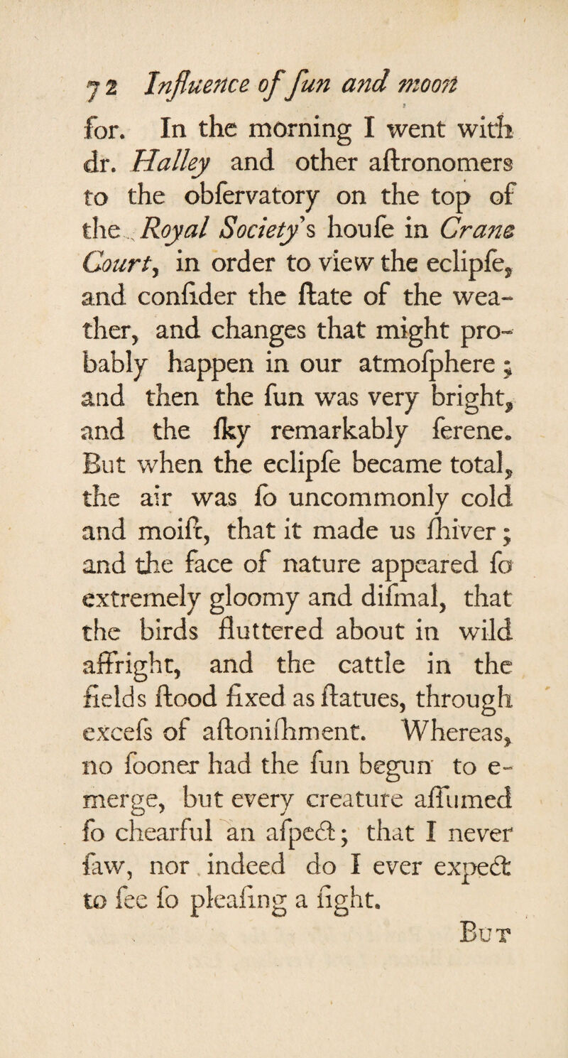 for. In the morning I went with dr. Halley and other aftronomers to the obfervatory on the top of Royal Society s houfe in Crans Courts in order to view the eclipfe, and confider the ftate of the wea¬ ther, and changes that might pro¬ bably happen in our atmofphere ; and then the fun was very bright, and the Iky remarkably ferene. But when the eclipfe became total, the air was fb uncommonly cold and moift, that it made us fliiver; and the face of nature appeared fo extremely gloomy and difmal, that the birds fluttered about in wild affright, and the cattle in the fields flood fixed as flatues, through excels of aflonifliment. Whereas, no fooner had the fun begun to e- merge, but every creature afllimed lb chearful an afpedl; that I never faw, nor. indeed do I ever expedt to fee fo pleafing a fight.