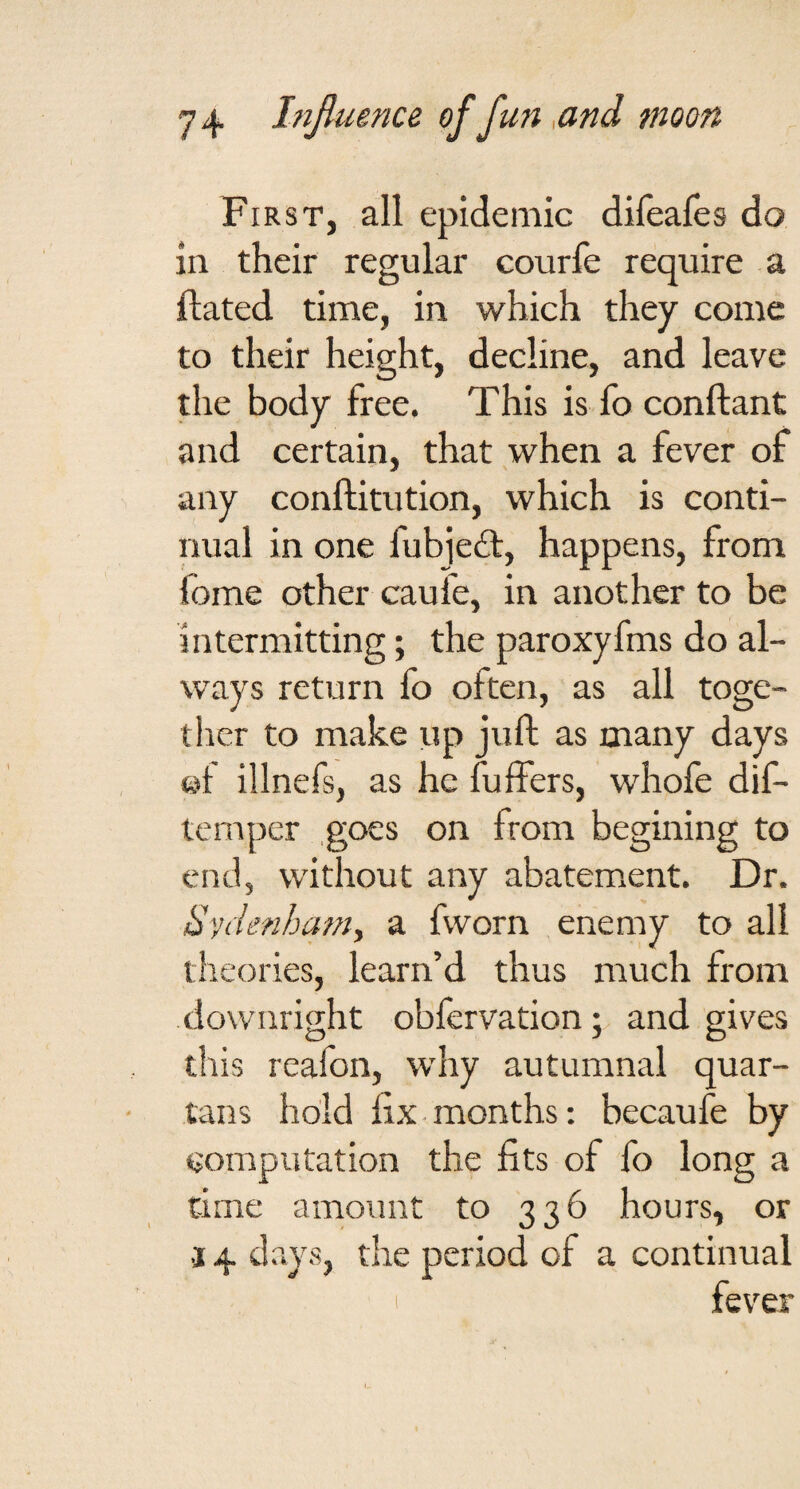 First, all epidemic difeafes do in their regular courfe require a ftated time, in which they come to their height, decline, and leave the body free. This is fo conftant and certain, that when a fever of any conftitution, which is conti¬ nual in one fubjeft, happens, from fome other caufe, in another to be intermitting; the paroxyfms do al¬ ways return fo often, as all toge¬ ther to make up juft as many days ©f illnefs, as he fulfers, whofe dif- temper .goes on from begining to end, without any abatement. Dr. Sydenham, a fvvorn enemy to all theories, learn’d thus much from downright obfervationand gives this reafon, why autumnal quar¬ tans hold fix months: becaufe by computation the fits of fo long a time amount to 336 hours, or 3 4 days, the period of a continual fever