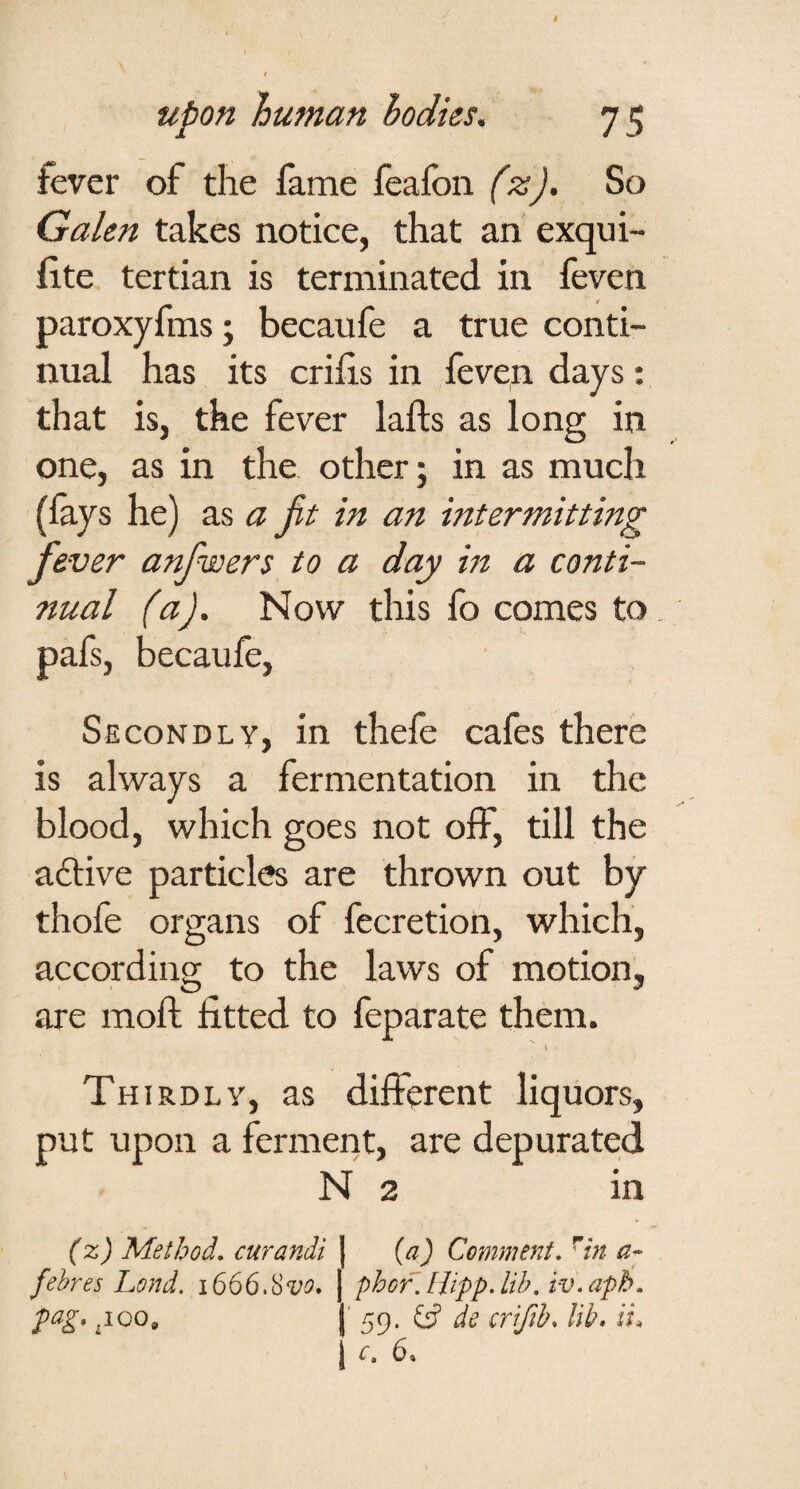 fever of the fame feafon (z). So Galen takes notice, that an exqui- fite tertian is terminated in feven paroxyfms; becaufe a true conti¬ nual has its crihs in feven days; that is, the fever lafts as long in one, as in the other; in as much (lays he) as a jit in an intermitting fever anfwert to a day m a conti¬ nual (a). Now this fo comes to pafs, becaufe. Secondly, in thefe cafes there is always a fermentation in the blood, which goes not off, till the adtive particles are thrown out by thofe organs of fecretion, which, according to the laws of motion, are moft fitted to feparate them. I Thirdly, as different liquors, put upon a ferment, are depurated N 2 in (x) Method, curandi | {a) Comment, ^in fehres Lond. 1666.Hvo* 1 phofJUpp.lib, iv,apb, pag, ^100, j' 59. crifihs lib* ii* I 6,