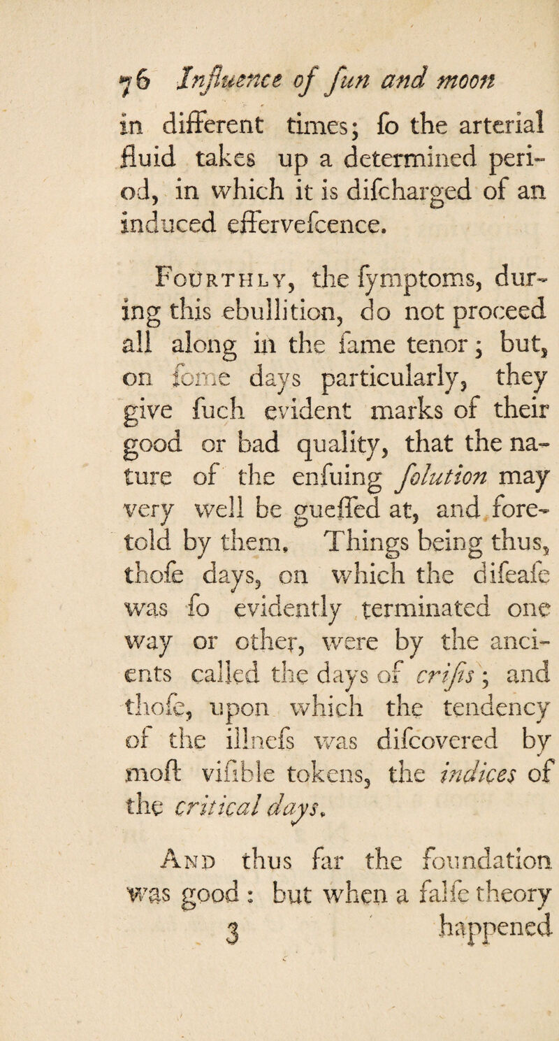 in different times; fb the arterial fluid takes up a determined peri¬ od, in which it is difcharged of an induced effervefcence. Fourthly, the fymptoms, dur¬ ing this ebullition, do not proceed all along in the fame tenor; but, on feme days particularly, they give fuch evident marks of their good or bad quality, that the na¬ ture of the enfuing folution may very well be guefled at, and fore¬ told by them. Things being thus, thofe days, on which the difeafe was fo evidently .terminated one way or other, were by the anci¬ ents called the days of crifis ; and thofe, upon which the tendency of the illnefs was difeovered by mofl; vifible tokens, the indices of the critical days. And thus far the foundation was good : but when a falfe theory 3 ' happened