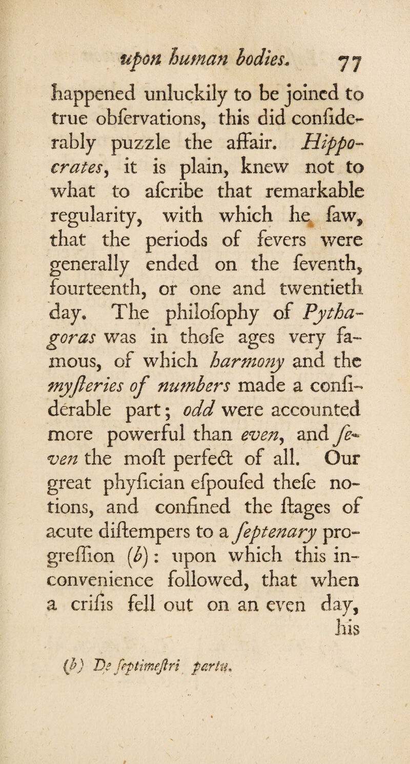 happened unluckily to be joined to true obfervations, this did conhde- rably puzzle the affair. Hippo¬ crates, it is plain, knew not to what to aferibe that remarkable regularity, with which he, faw, that the periods of fevers were generally ended on the feventh, fourteenth, or one and twentieth day. The philofophy of Pytha¬ goras was in thofe ages very fa¬ mous, of which harmony and the myfieries of numbers made a conli- derable part; odd were accounted more powerful than even, and fe-^ ven the moft perfeft of all. Our great phyiician efpoufed thefe no¬ tions, and confined the ftages of acute diffempers to a feptenary pro- greffion [b): upon which this in¬ convenience followed, that when a crifis fell out on an even day, his {h) De frptimefin par in.