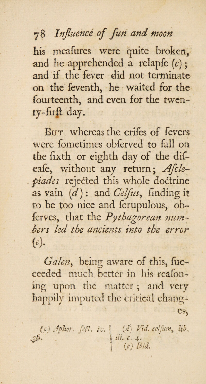 his meafures were quite broken, and he apprehended a relapfe (c) j and if the fever did not terminate on the feventh, he waited for the fourteenth, and even for the twen¬ ty-fir^ day. But whereas the crilcs of fevers were fometimes obferved to fall on the fixth or eighth day of the dif- eafe, without any return; Afcle- . piades rcjedled this whole doftrine as vain {d); and Celfus^ finding it to be too nice and fcrupulous, ob- ferves, that the Pythagorean 7mm- hers led the aticients into the error {flr Galetty being aware of this, fuc- ceeded much better in his reafon- ing upon the matter ; and very happily imputed the critical chang¬ es, (c) Jphor. kut, iv. ] (d) klJ. celfum^.