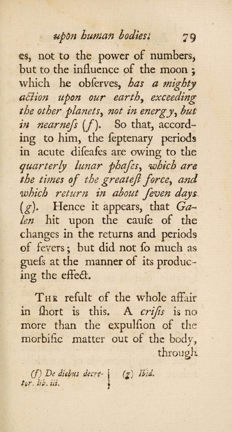 cs, not to the power of numbers^ but to the influence of the moon ; which he obferves, has a mighty aSlion upon our earthy exceeding the other planetSy not in energy ^ but in nearnefs (/). So that, accord¬ ing to him, the feptenary periods in acute difeafes are owing to the quarterly lunar phafeSy which are the thnes of the greateji forccy and which return in about feven days^ {^). Hence it appears, that Ga^ len hit upon the caufe of the changes in the returns and periods of fevers; but did not fo much as guefs at the manner of its produc¬ ing the effe£t. The refult of the whole affair in fliort is this. A crifts is no more than the expulflon of the morbific matter out of the bodv, throueK (f) De dulus d^cr0- j (^) Ihli^ tor, lih. Hi, I