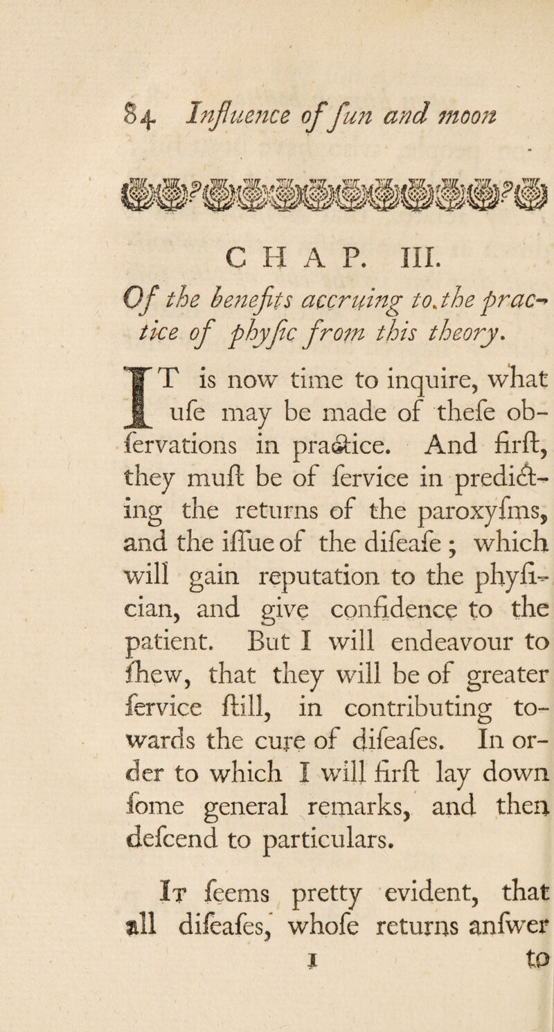 CHAP. III. Of the benefits accruing to jhe prac¬ tice of phyfic from this theory. IT is now time to inquire, what ufe may be made of thefe ob- fervations in pra(9:ice. And firft, they mu ft be of fervice in predict¬ ing the returns of the paroxyfms, and the iflue of the difeafe ; which will gain reputation to the phyli- cian, and give confidence to the patient. But I will endeavour to fhew, that they will be of greater fervice ftill, in contributing to¬ wards the cure of difeafes. In or¬ der to which I will firft lay down fome general remarks, and then defcend to particulars. It feems pretty evident, that all difeafes, whofe returns anfwer j to