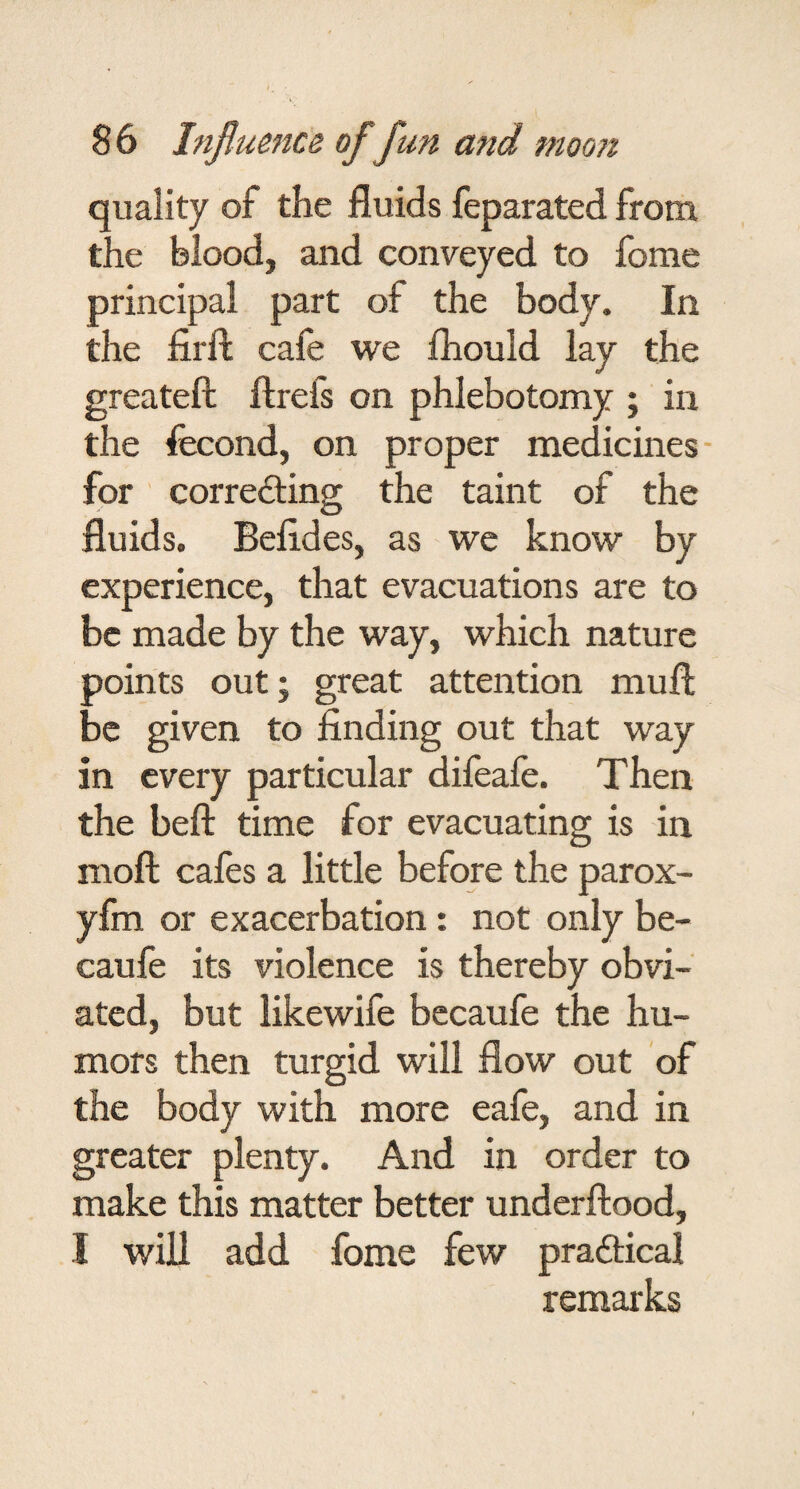 quality of the fluids feparated from the blood, and conveyed to fome principal part of the body. In the firfl; cafe we Ihould lay the greateft ftrefs on phlebotomy ; in the fecond, on proper medicines- for ' correding the taint of the fluids. Befldes, as we know by experience, that evacuations are to be made by the way, which nature points outj great attention mufl; be given to finding out that way in every particular difeafe. Then the heft time for evacuating is in moft cafes a little before the parox- yfm or exacerbation: not only be- caufe its violence is thereby obvi¬ ated, but likewife bccaufe the hu¬ mors then turgid will flow out of the body with more eafe, and in greater plenty. And in order to make this matter better underftood, I will add fome few pradical remarks