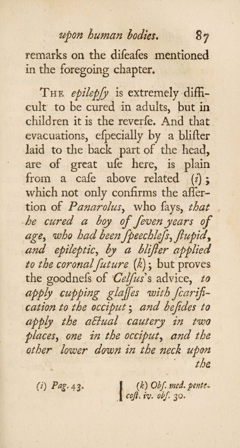 remarks on the difeafes mentioned in the foregoing chapter. The epilepjy is extremely diffi¬ cult to be cured in adults, but in children it is the reverfe. And that evacuations, efpecially by a bliftcr laid to the back part of the head, are of great ufe here, is plain from a cafe above related (z) j which not only confirms the alTer- tion of Panarolus, who fays, that he cured a boy of feven years of age^ who had been fpeechlefs^ flupid^ and epileptic, by a blijler applied to the coronal future if); but proves the goodnefs of 'Celfus\ advice, to apply cupping glajfes with fcarifi- cation to the occiput; and befdes to apply the aSiual cautery in two places, one in the occiput, and the other lower down in the neck upon the (k) Ohf med, cojt, iv* ohf, 3Q. (i) Pag.^^,