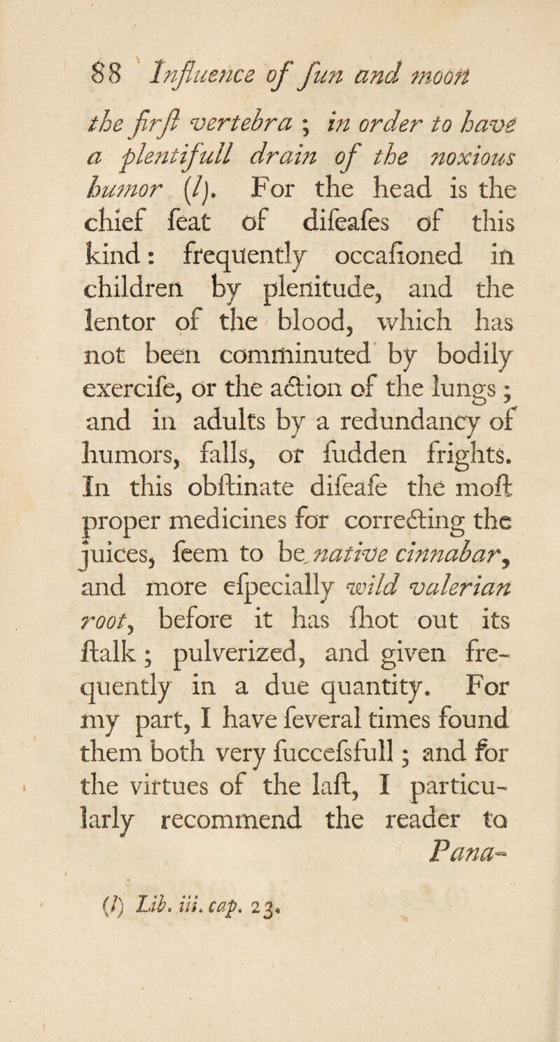 the flrfl vertebra ; in order to have a plent full drain of the noxious humor (/j. For the head is the chief feat of difeafes of this kind: frequently occalioned in children by plenitude, and the ientor of the blood, which has not been comitiinuted by bodily exercifc, or the action of the lungs ; and in adults by a redundancy of humors, falls, or fudden frights. In this obftinate difeafe the moft proper medicines for corredling the juices, feem to be, native cinnabar^ and more elpecially nsoild valerian root^ before it has fliot out its ftalk; pulverized, and given fre¬ quently in a due quantity. For my part, I have feveral times found them both very fucccfsfull; and for the virtues of the laft, I particu¬ larly recommend the reader to Pana~ (/) Lib. Hi. cap. 23* 1