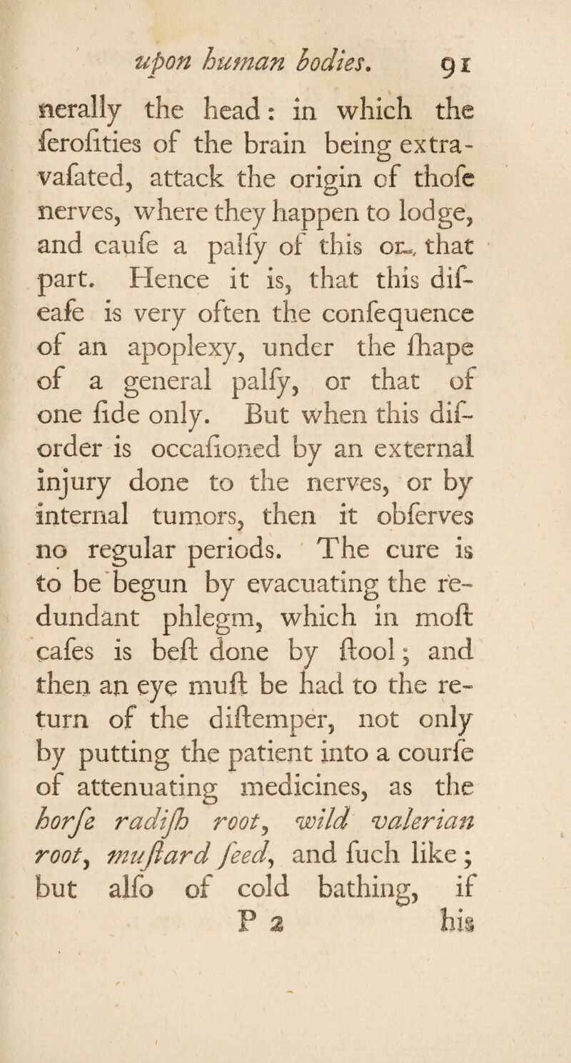 iierally the head: in which the ferofities of the brain being extra- vafated, attack the origin of thofe nerves, where they happen to lodge, and caufe a palfy of this or-, that part. Hence it is, that this dif- eafe is very often the confequence of an apoplexy, under the fhape of a general palfy, or that of one lide only. But when this dif- order is occafioned by an external injury done to the nerves, or by internal tumors, then it obferves no regular periods. The cure is to be' begun by evacuating the re¬ dundant phlegm, which in moft cafes is beft done by ftool; and then an eye mu ft be had to the re¬ turn of the diftempCT, not only by putting the patient into a courfe of attenuating medicines, as the horfe radijh root., wild valerian root., ml^jiard feed, and fuch like ; but alfo of cold bathing, if P 2 his /