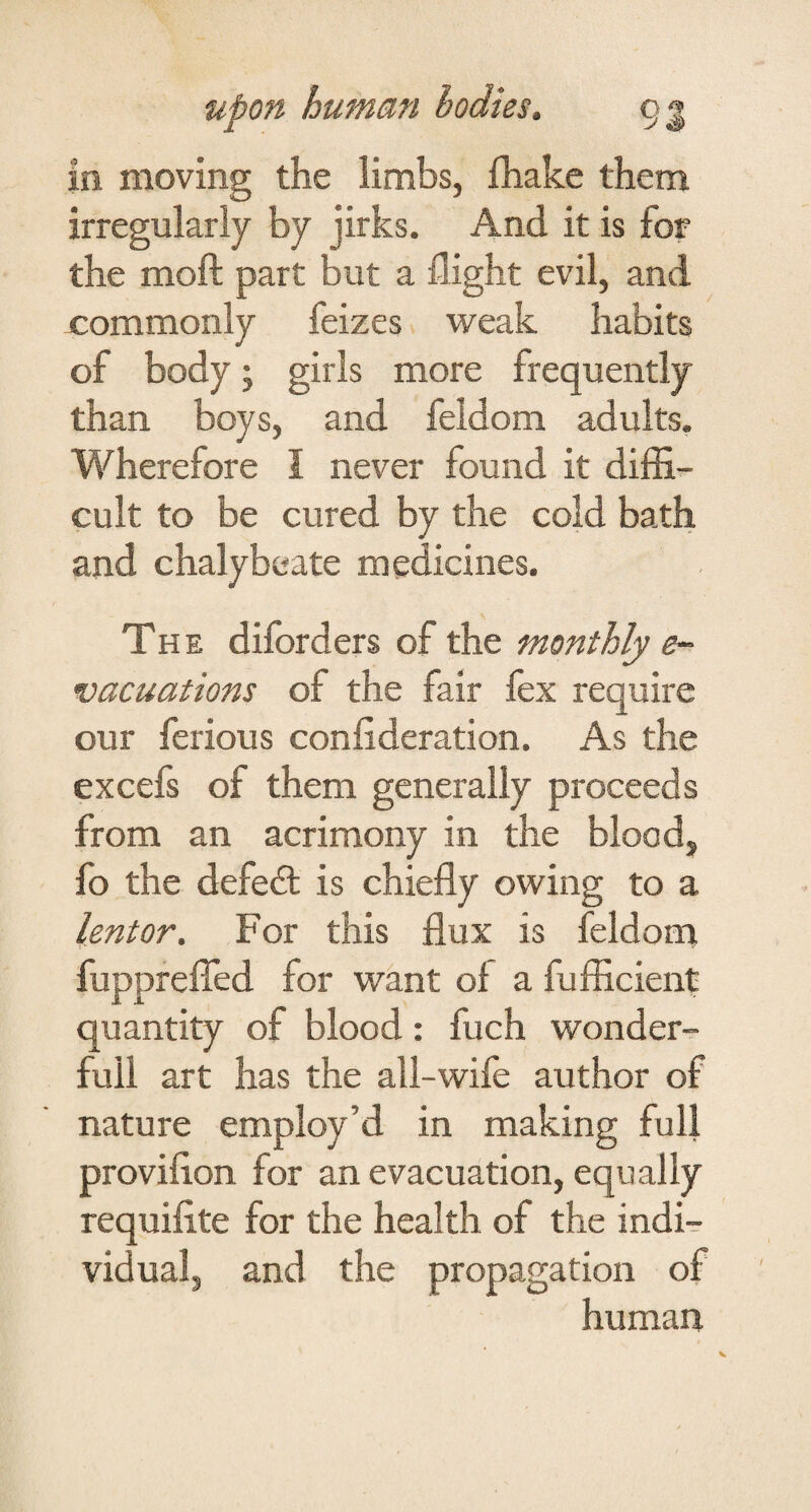 in moving the limbs, fliake them irregularly by jirks. And it is for the moft part but a flight evil, and nommonly feizes weak habits of body j girls more frequently than boys, and feldom adults. Wherefore I never found it diffi¬ cult to be cured by the cold bath and chalybeate medicines. The diforders of the monthly e- vacuations of the fair fex require our ferious confideration. As the excefs of them generally proceeds from an acrimony in the blood, fo the defed: is chiefly owing to a lentor. For this flux is feldom fupprelTed for want oi a fufficient quantity of blood: fuch wonder- full art has the all-wife author of nature employ’d in making full proviflon for an evacuation, equally requifite for the health of the indi¬ vidual, and the propagation of human