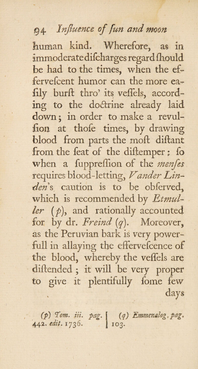 liuman kind. Wherefore, as in jmmoderatedifcharges regard fhould be had to the times, when the ef- fervefcent humor can the more ea- lily burft thro’ its veffels, accord¬ ing to the dodrine already laid down 5 in order to make a revul- fion at thofe times, by drawing blood from parts the moft diftant from the feat of the diftemper ; fo when a fuppreffion of the requires blood-letting, Vander L,in- den%_ caution is to be obferved, which is recommended by Ktmul- ler (p), and rationally accounted for by dr. Freind (y). Moreover, as the Peruvian bark is very power- full in allaying the elFervefcence of the blood, whereby the veffels are diftended ; it will be very proper to give it plentifully fome few days {q) Emmenalog,pag. 103. (p) ^om, iiu pag. 44.2. edit, 1736.