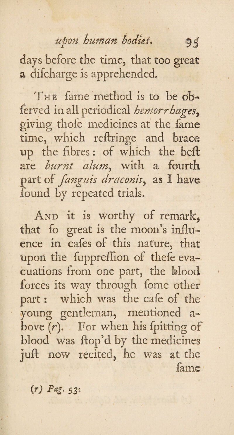 days before the time, that too great a difcharge is apprehended. The fame method is to be ob* fcrved in all periodical hemorrhages^ giving thofe medicines at the fame time, which reftringe and brace up the fibres: of which the beft are burnt alum^ with a fourth part of fanguis draconis^ as I have found by repeated trials. And it is Worthy of remarkj that fo great is the moon’s influ¬ ence in cafes of this nature, that upon the fupprefllon of thefe eva¬ cuations from one part, the blood forces its way through fome other part: which was the cafe of the ' young gentleman, mentioned a- bove (r). For when his fpitting of blood was ftop’d by the medicines juft now recited, he was at the fame W Pag. 53;