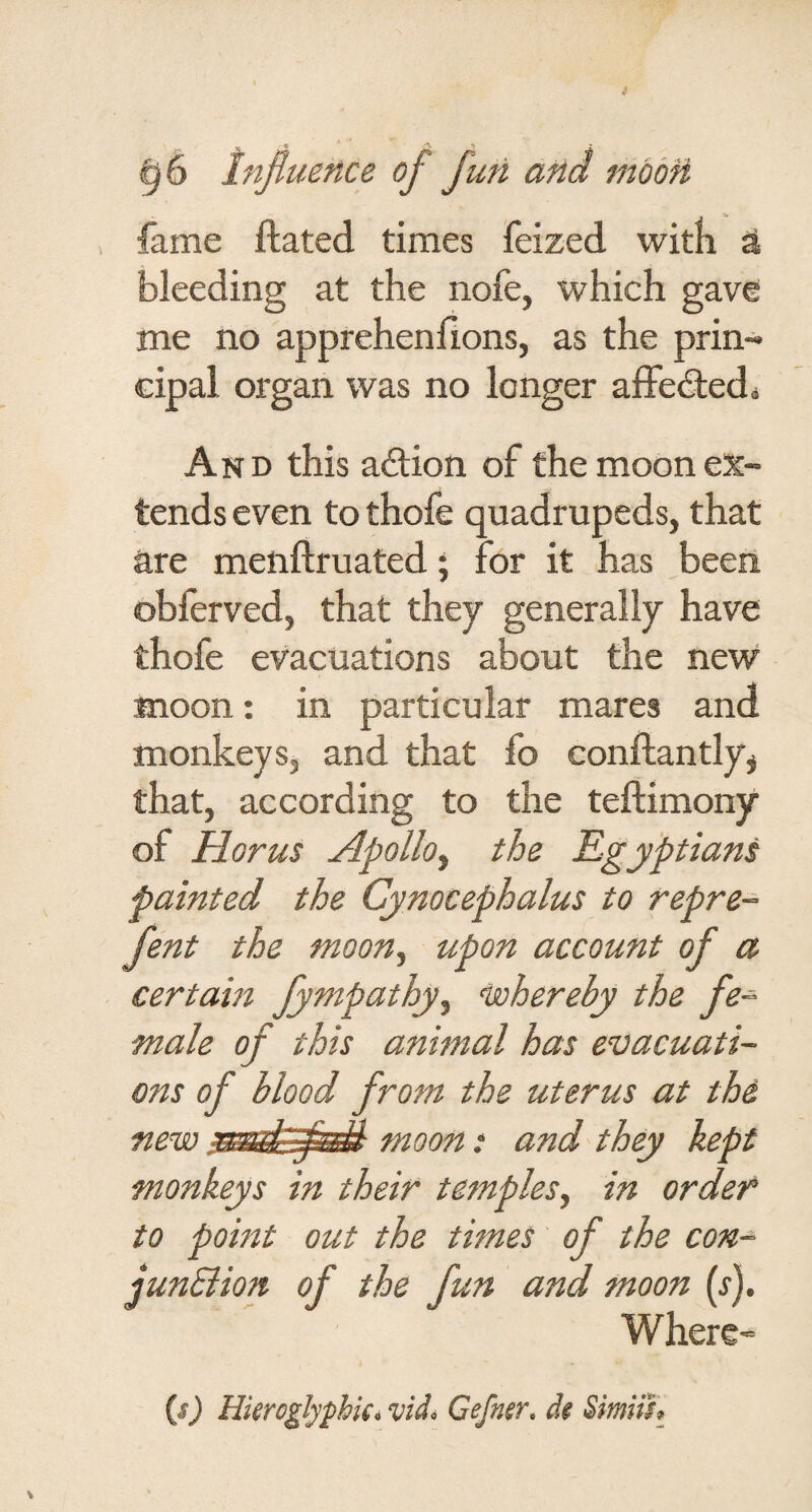 fame Hated times feized witli a bleeding at the nofe, which gave me no apprehenfions, as the prin¬ cipal organ was no longer affedledi And this aftion of the moon ex¬ tends even to thofe quadrupeds, that are menftruated; for it has been obferved, that they generally have thofe evacuations about the new moon: in particular mares and monkeys, and that fo conftantly^ that, according to the teftimony of Horus Apolloy the Egyptians painted the Cynocephalus to repre- fent the moon.^ upon account of a certain fympathy^ isohereby the fe¬ male of this animal has ensacuati- ons of blood from the uterus at the new moon: and they kept monkeys in their temples^ in order to point out the times of the con- junBion of the fun and moon (s). Where- is) HimglyphU.vidi Cefner. de Smiih