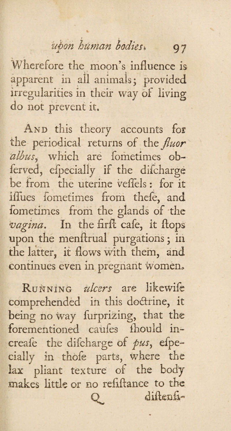 Wherefore the moon’s influence is apparent in all animals; provided irregularities in their way of living do not prevent it. And this theory accounts for the periodical returns of the jiuor albusy which are fometimes ob- ferved, efpecially if the difeharge be from the uterine veflels: for it ilTues fometimes from thefe, and fometimes frorh the glands of the vagina. In the firfl cafe, it flops upon the menflrual purgations; iri the latter, it flows with them, and continues even in pregnant Ivomen. RuftNiNCJ ulcers are likewife comprehended in this dodtrine, it being no way furprizing, that the forementioned caiifes fhould in- creafe the difeharge of pus., efpe¬ cially in thofe parts, where the lax pliant texture of the body makes little or no refiflanee to the Q diflenE-