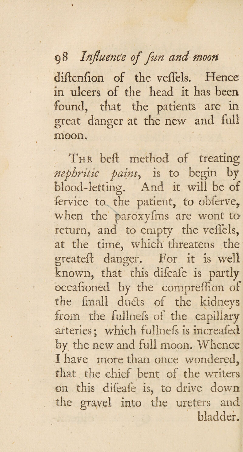 diftenfion of the veflels. Hence in ulcers of the head it has been found, that the patients are in great danger at the new and full moon. I The beft method of treating nephritic pains., is to begin by blood-letting. And it will be of fervice to the patient, to obferve, when the paroxyfms are wont to return, and to empty the veffels, at the time, which threatens the greateft danger. For it is well O known, that this difeafe is partly occahoned by the compreffion of the final! du£ls of the kidneys from the fullnefs of the capillary arteries; which iullnefs is increafed by the new and full moon. Whence I have more than once wondered, that the chief bent of the writers on this difeafe is, to drive down the gravel into the ureters and bladder.