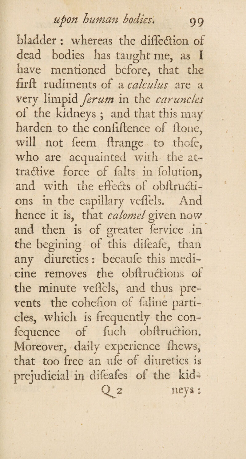 I upon human bodies, 99 bladder : whereas the diffedtion of dead bodies has taught me, as I have mentioned before, that the firft rudiments of a calculus are a very limpid ferum in the caruncles of the kidneys ; and that this may harden to the confiftence of ftone, will not feem ftrange to thofe, who are acquainted with the at- tradfive force of falts in folution, and with the effedts of obftrudli- ons in the capillary veflels. And hence it is, that calomel given now and then is of greater fervice in the begining of this difeafe, than any diuretics: becaufe this medi¬ cine removes the obflrudtions of the minute veffels, and thus pre¬ vents the coheflon of faline parti¬ cles, which is frequently the con- fequence of fuch obftrudtion. Moreover, daily experience fliews, that too free an ufe of diuretics is prejudicial in difeafes of the kid-