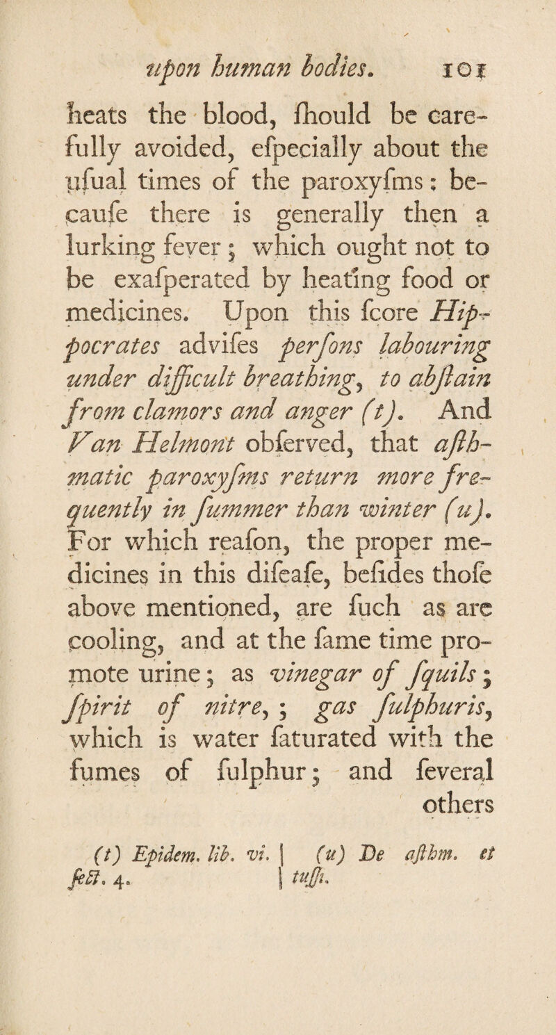 Iieats the - blood, fhould be care¬ fully avoided, efpecially about the ILifual times of the paroxyfms; be- caufe there is generally then a lurking fever; which ought not to be exafperated by heating food or medicines. Upon this fcore Hip-^ pocrates advifes perfons labouring under difficult breathings to abjlain from clamors and anger (t). And Van- Helmoftt obferved, that ajih- matic paroxyfms return more fre¬ quently in fummer than nsointer (u). For which reafon, the proper me¬ dicines in this difeafe, bclides thofe above mentioned, are fuch as arc cooling, and at the fame time pro¬ mote urine; as vinegar of fquils; fpirit of nitre, ; gas fulphuris, which is water faturated with the fumes of fulphur j and feveral othep (t) Epidem. lib. vi, 4. (u) J)e afthm. it tujji.