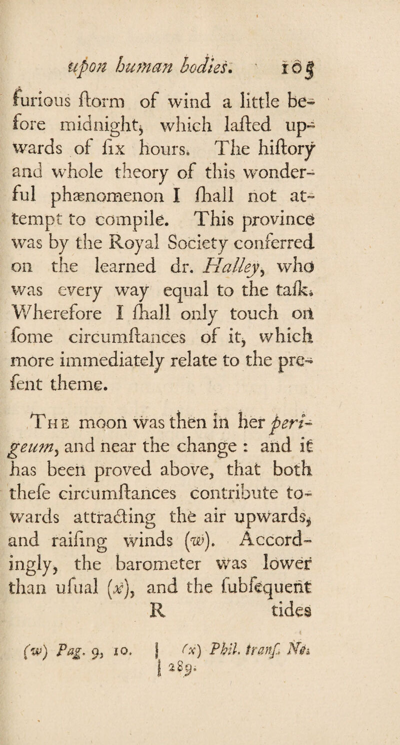 furious florni of wind a little be¬ fore midnightj which lafted up¬ wards of lix hours* The hiftory and whole theory of this wonder¬ ful ph ^nomenon I fliall not at¬ tempt to compile. This province was by the Royal Society conferred on the learned dr. Halley^ who was every way equal to the talk» Wherefore I fhall only touch oil fome circumftances of itj which more immediately relate to the pre- fent theme. , T H E mooii was then in her peri- geum, and near the change : and it has been proved above, that both thefe circumflances contribute to¬ wards attracting the air upwards^ and railing winds (®). Accord¬ ingly, the barometer Was lower than ufual [x)y and the fubfequeiit R tides (w) Pag. 9-, 10. j Ox) Pbil.lranf, N0i