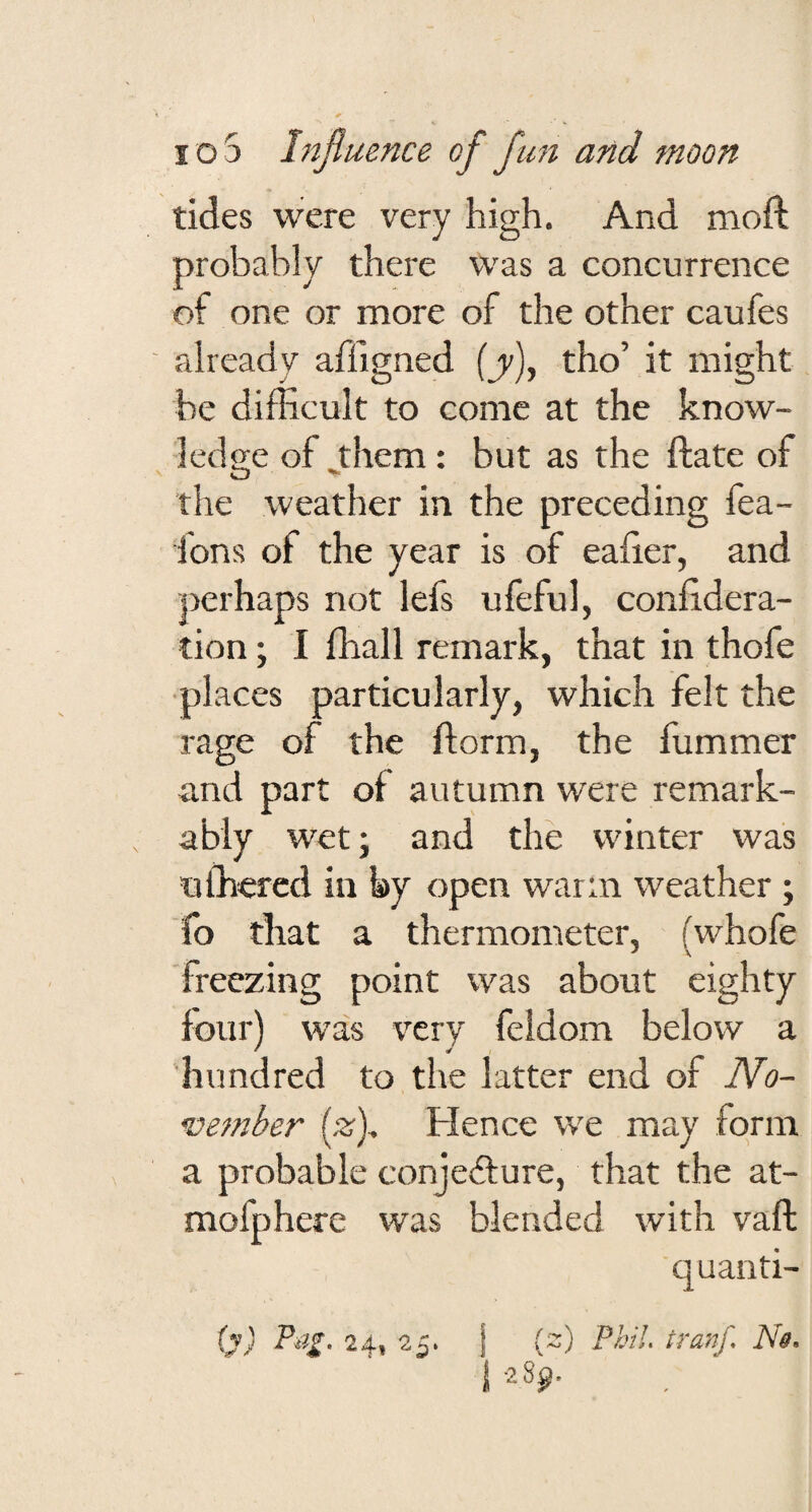 tides were very high. And moft probably there was a concurrence of one or more of the other caufes already affigned (jr), tho’ it might be difficult to come at the know¬ ledge of Jrhem; but as the ftate of the weather in the preceding fea- fons of the year is of ealier, and perhaps not lefs ufeful, coniidera- tion; I ffiall remark, that in thofe places particularly, which felt the rage of the ftorm, the fummer a.nd part of autumn were remark¬ ably wet; and the winter was ufficrcd in by open warm weather; lb that a thermometer, (whofe freezing point was about eighty four) was very feidom below a 'hundred to the latter end of No¬ vember (z)^ Hence we may form a probable conjefture, that the at- mofpherc was blended with vaft quanti-