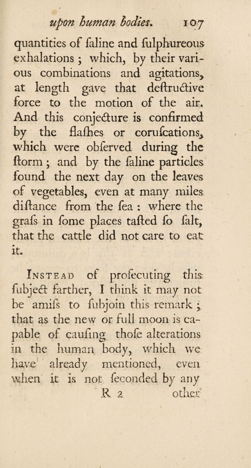 quantities of faline and fulphureous exhalations; which, by their vari¬ ous combinations and agitations, at length gave that deftrudtive force to the motion of the air. And this conjefture is confirmed by the flafhes or corufcations, which were obferved during the ftorm; and by the faline particles found the next day on the leaves of vegetables, even at many miles di fiance from the fea : where the grafs in fbme places tailed fo fait, that the cattle did not care to eat it. Instead of profecuting this fubjed: farther, I think it may not be amifs to fubjoin this remark ; that as the new or full moon is ca¬ pable of cauilng thofe alterations in the human body, which we have already mentioned, even when it is not feconded by any R 2 other'