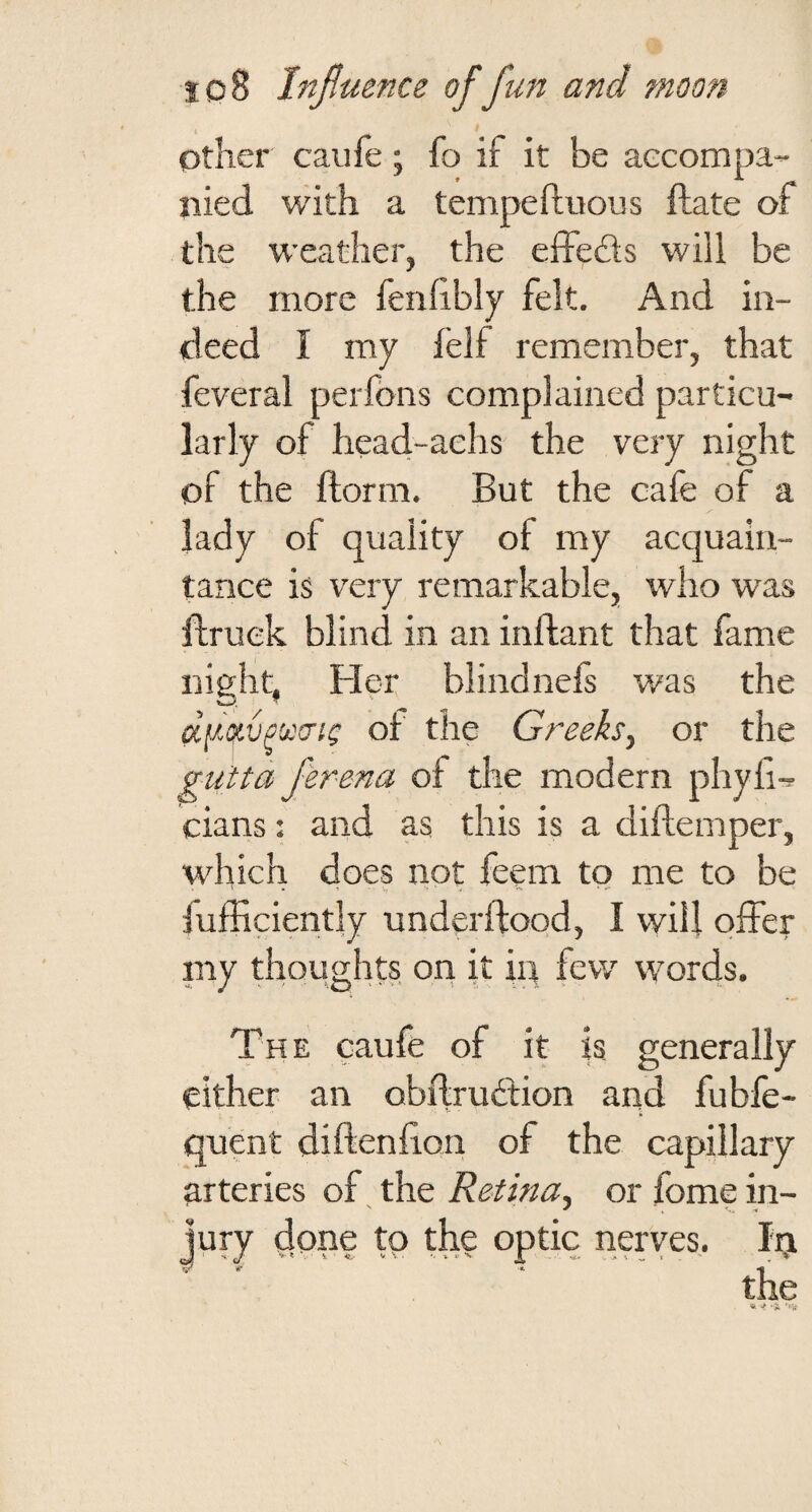 other caufe; fo if it be aecompa- iiied with a tempeftuous ftate of the weather, the effebis will be the more fenhbly felt. And in¬ deed I my felf remember, that feveral perlbns complained particu¬ larly of head-achs the very night of the ftorm. But the cafe of a lady of quality of my acquain¬ tance is very remarkable, who was flruek blind in an inftant that fame night, Fler blindnels was the d[^-oivp'j:!Tig of the Greeks^ or the gu'tta ferena of the modern phyli- cians: and as this is a diflemper, which does not feem to me to be iufficiently underftood, 1 will offer niy thoughts on it in few words. The caufe of it is generally either an obdruftion and fubfe- quent diftenfion of the capillary arteries of. the Retina^ or fome in¬ jury done tp the optic nerves. In