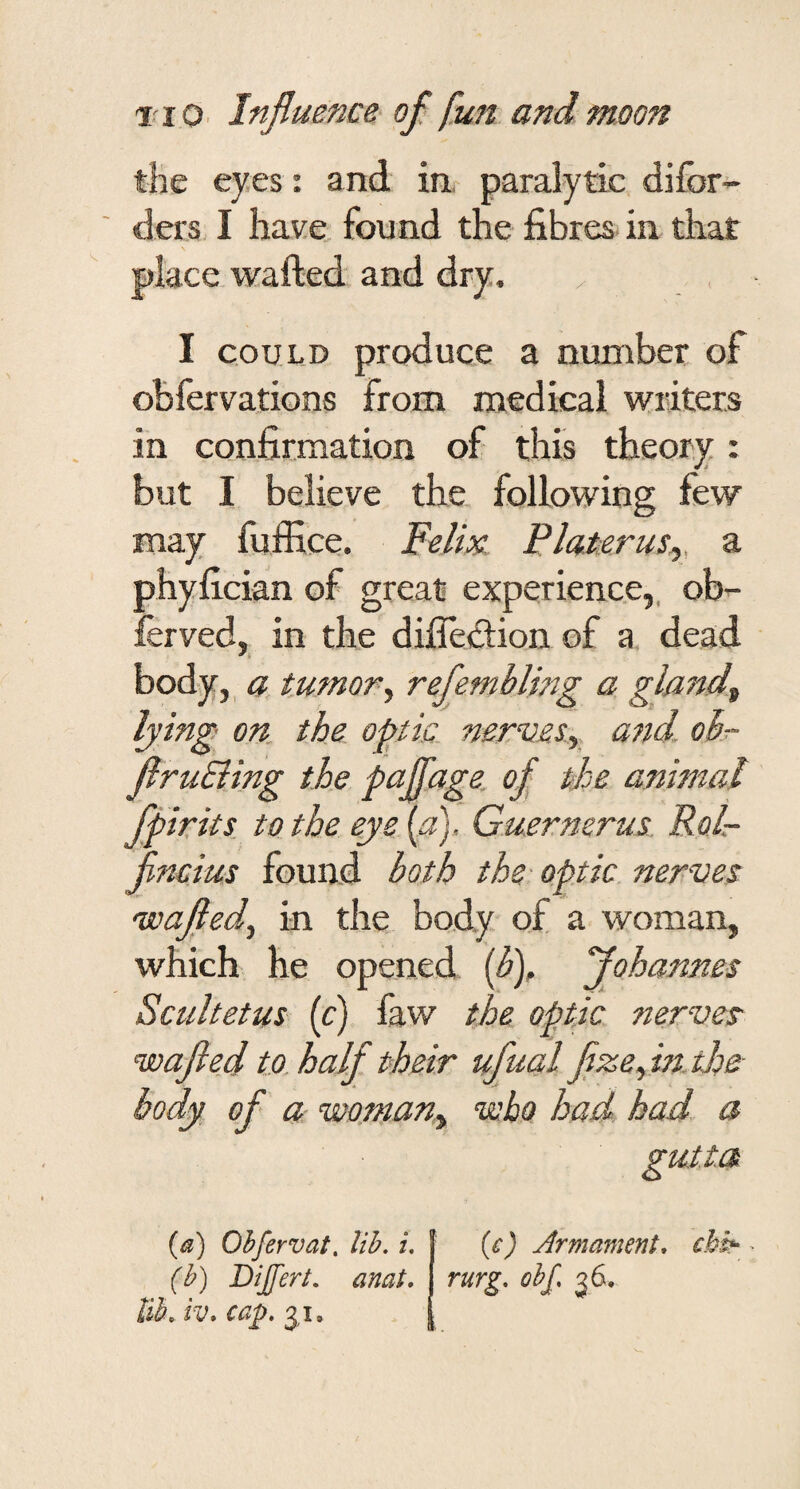 the eyes : and in. paralytic difor- ders, I have, found the fibres in that place wafted and dry, I COULD produce a number of obfervations from medical writers in confirmation of this theory : but I believe the. following few may fuffice. Felix Platerus^, a phyfician of great experience,, obr- ferved, in the difledlion of a dead body, a tumor^ refembling a gland^ lying on. the optic, nervety and. ok- firuEiing the faffage ofl the animal ffir its. to the eye {a), Guernerus Rolr- flmius found both the-optic nerves uoafled^ in the body of a woman, which he opened {fl), flohannes Scultetus (c) law the optic nerves nnafled to. half their ufua,l flzefntloe body of a wo.many who had had a gutta (a) Ohfervat, lib, i, (b) Bijfert. anat, lib, iv, ca^. 3,1. ic) Armament* chk rurg, obf, ^6.