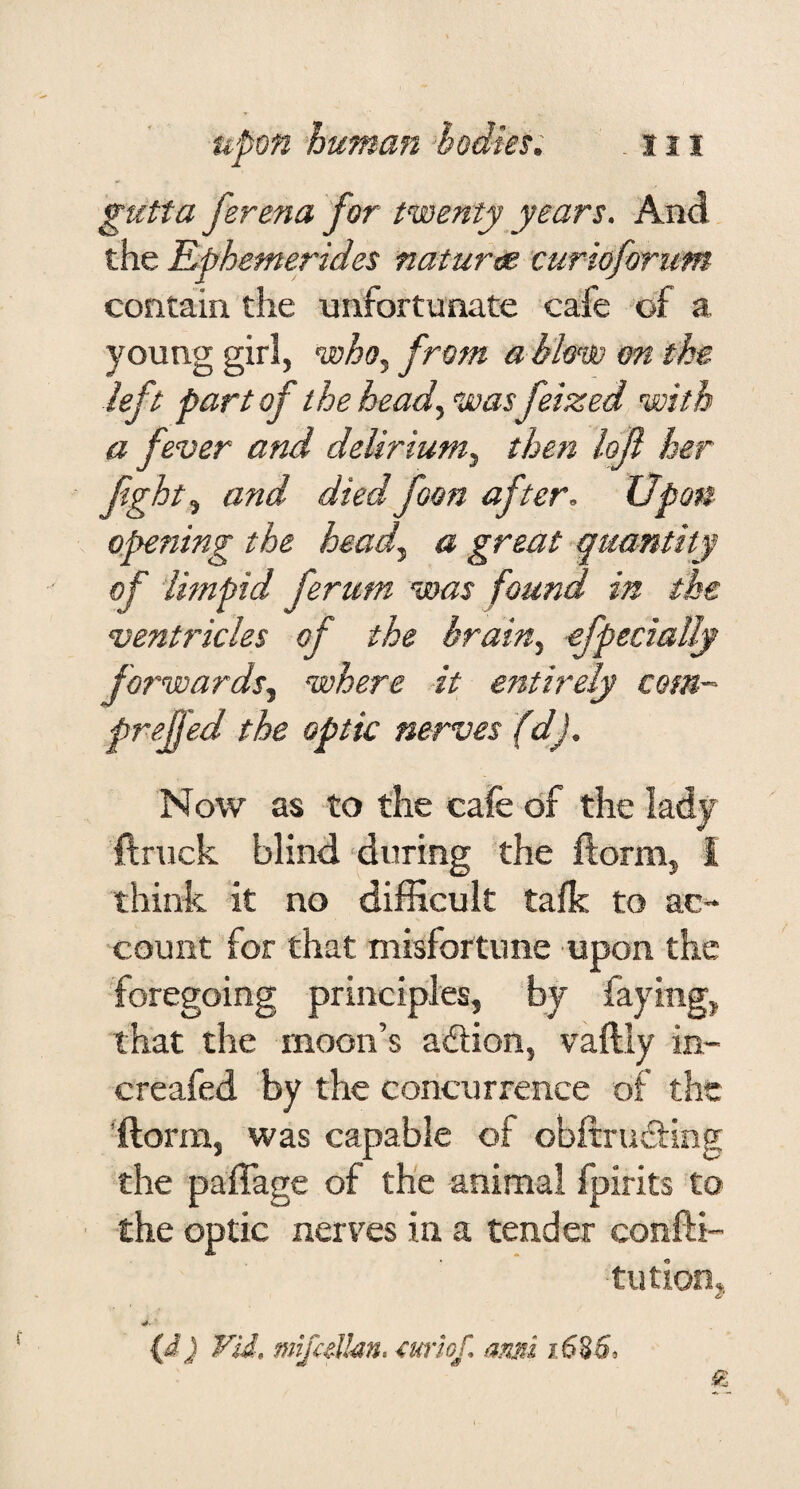 gutta fer ena for twenty years. And the Ephemerides nature curioforum contain the unfortunate cafe of a young girl, from a blem m the left part of the head., ’was feized with a fever and delirium, then lofl her fght, and diedfoon after. Upon opening the head, a great quantity of limpid ferum was found in the ventricles of the brain, efpecially fo?'wards, where it entirely com- prejfed the optic nerves (d). Now as to the cafe of the lady ftruck blind during the ftorm, I think it no difficult talk to ac¬ count for that misfortune upon the foregoing principles, by faying, that the moon’s adion, vaftly in- creafed by the concurrence of the 'ftorm, was capable of obftrusEting the paffage of the animal Ipirits to the optic nerves in a tender confti- tution, (d) Vid, mifcdlm, miof, ami